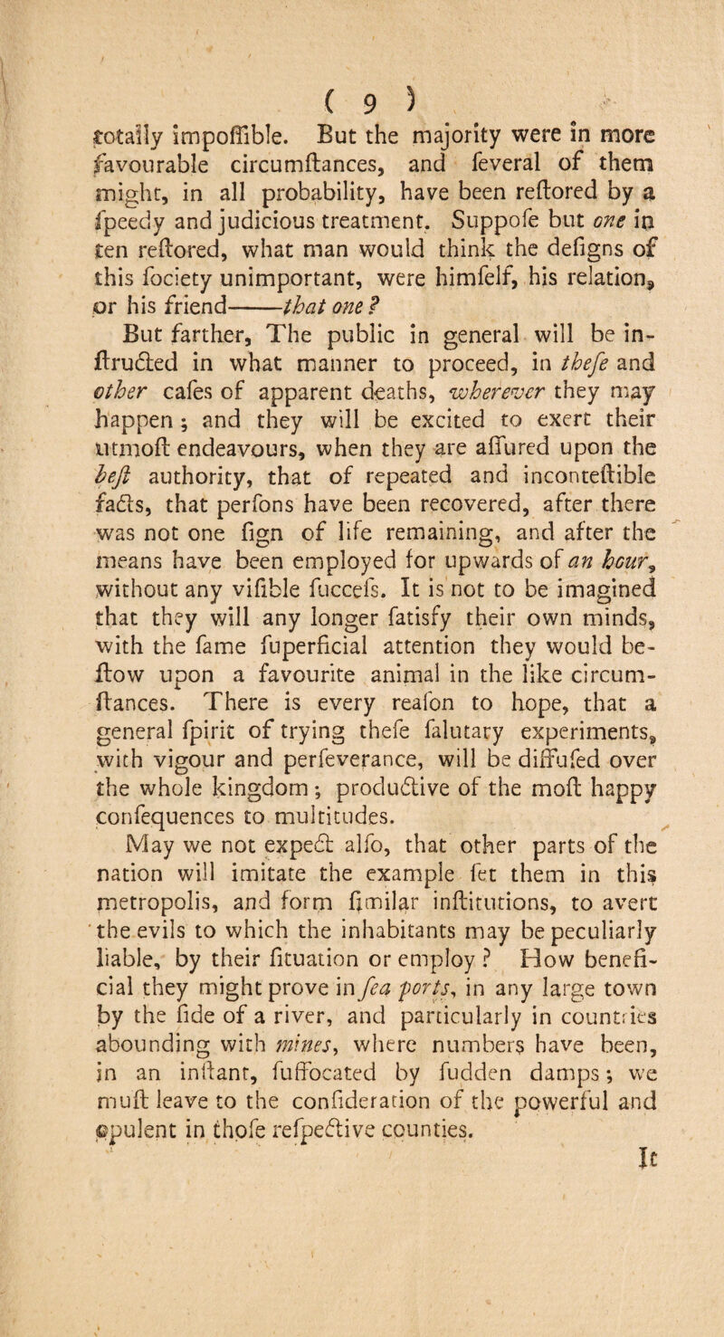 totally impoffible. But the majority were in more favourable circumftances, and feveral of them might, in all probability, have been reftored by a fpeedy and judicious treatment. Suppofe but one ia ten reftored, what man would think the defigns of this fociety unimportant, were himfelf, his relation., or his friend-that one ? But farther, The public in general will be in- ftruded in what manner to proceed, in thefe and other cafes of apparent deaths, wherever they may happen; and they will be excited to exert their ntmoft endeavours, when they are aftured upon the left authority, that of repeated and inconteftible fads, that perfons have been recovered, after there was not one fign of life remaining, and after the means have been employed for upwards of an hour, without any vifible fuecefs. It is not to be imagined that they will any longer fatisfy their own minds, with the fame fuperficial attention they would be¬ llow upon a favourite animal in the like circum¬ ftances. There is every reafon to hope, that a general fpirit of trying thefe falutary experiments, with vigour and perfeverance, will be diffufed over the whole kingdom ; produdive of the moft happy confequences to multitudes. May we not exped alfo, that other parts of the nation will imitate the example fet them in this metropolis, and form fimilar inftitutions, to avert the evils to which the inhabitants may be peculiarly liable, by their fituation or employ ? How benefi¬ cial they might prove in fea ports, in any large town by the fide of a river, and particularly in countries abounding with mines, where numbers have been, in an inftant, fuffocated by fudden damps; we muft leave to the confideration of the powerful and ©pulent in thefe refpedive counties. - ' . it