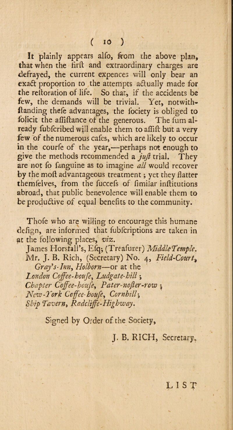 It plainly appears alfo, from the above plan, that when the firft and extraordinary charges are defrayed, the current expences will only bear an exadt proportion to the attempts adtually made for the reiteration of life. So that, if the accidents be few, the demands will be trivial. Yet, notwith- ftanding thefe advantages, the fociety is obliged to folicit the afliftance of the generous. The fum al¬ ready fubfcribed will enable them to aflifb but a very few of the numerous cafes, which are likely to occur in the courfe of the year,—perhaps not enough to give the methods recommended a juft trial. They are not fo fanguine as to imagine all would recover by the moll advantageous treatment; yet they flatter themfeives, from the fuccefs of fimilar inllitutions abroad, that public benevolence will enable them to be productive of equal benefits to the community. Thofe who are willing to encourage this humane defign, are informed that fubfcriptions are taken in at the following places, viz. James Horsfall’s, Efq; (Treafurer) Middle temple. Mr. J. B. Rich, (Secretary) No. 4, Field-Court, Gray's-Inn* Holborn—or at the London Coffee-houfe* Ludgat e-hill; Chapter Coffee-houfe, Pater-nofter-row *, New-York Coffee-houfe, Cornhill\ Ship Tavern* Radcliffe-Highway. Signed by Order of the Society, J. B. RICH, Secretary. LIST .*■ *