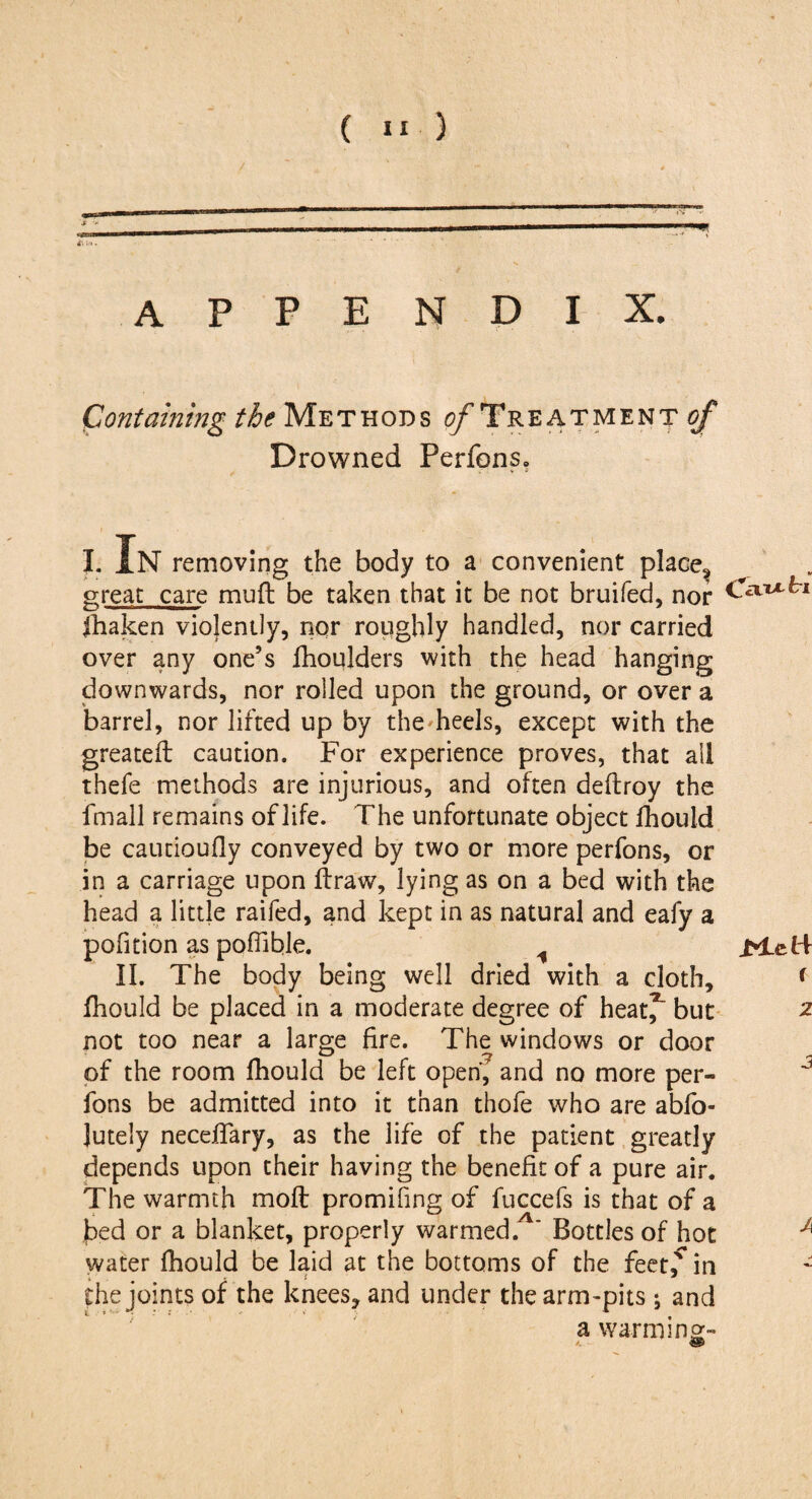 J ->! appendix. Containing the Methods o/Treatment^ Drowned Perfons. I. IN removing the body to a convenient place, great care mu ft be taken that it be not bruifed, nor jhaken violently, nor roughly handled, nor carried over any one’s fhoulders with the head hanging downwards, nor rolled upon the ground, or over a barrel, nor lifted up by the heels, except with the greateft caution. For experience proves, that all thefe methods are injurious, and often deftroy the fmall remains of life. The unfortunate object fihould be cautioufly conveyed by two or more perfons, or in a carriage upon ftraw, lying as on a bed with the head a little raifed, and kept in as natural and eafy a pofition as poffible. II. The body being well dried with a cloth, ftiould be placed in a moderate degree of heat^ but not too near a large fire. The windows or door of the room ftiould be left open, and no more per¬ fons be admitted into it than thofe who are abfo- Jutely neceftary, as the life of the patient greatly depends upon their having the benefit of a pure air. The warmth moft promifing of fuccefs is that of a fied or a blanket, properly warmed. ' Bottles of hot water fhould be laid at the bottoms of the feet,' in the joints of the knees, and under the arm-pits ; and a warm in2- CcTT>L tl rTcM r 2 3 A