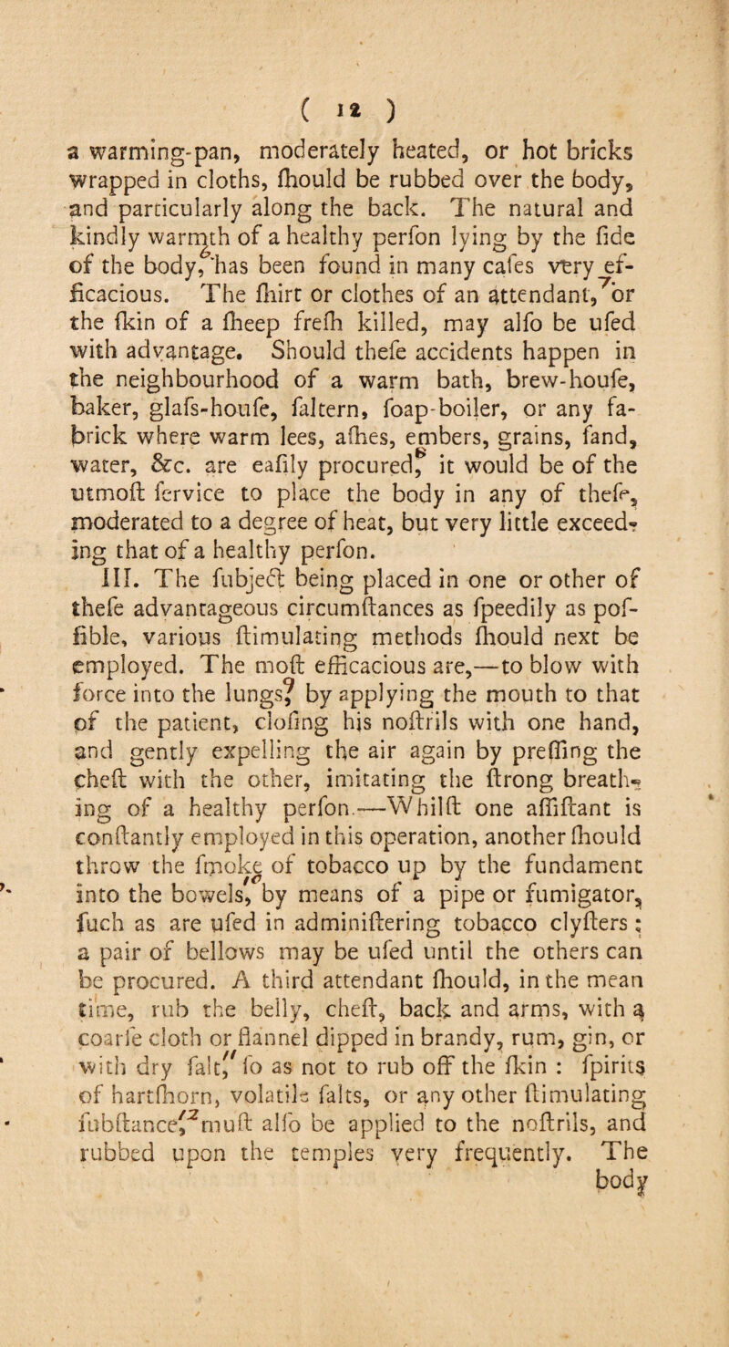 ( 1* ) a warming-pan, moderately heated, or hot bricks wrapped in cloths, ftiould be rubbed over the body, and particularly along the back. The natural and kindly warmth of a healthy perfon lying by the fide of the body, 'has been found in many cafes very ef¬ ficacious. The fhirt or clothes of an attendant,7^ the fkin of a ffieep freih killed, may alfo be ufed with advantage. Should thefe accidents happen in the neighbourhood of a warm bath, brew-houfe, baker, glafs-houfe, faltern, foap-boiler, or any fa- brick where warm lees, allies, embers, grains, fand, water, &c. are eafily procured, it would be of the utmoft fervice to place the body in any of thefe, moderated to a degree of heat, but very little exceed? ing that of a healthy perfon. ill. The fubject being placed in one or other of thefe advantageous circumftances as fpeedily as pof- fible, various Simulating methods ftiould next be employed. The molt efficacious are,—to blow with force into the lungs? by applying the mouth to that pf the patient, clofing his noftrils with one hand, and gently expelling the air again by preffing the chcft with the other, imitating the ftrong breath-? ing of a healthy perfon.-—Whilft one affiftant is conficantiy employed in this operation, another fiiould throw the fmoke of tobacco up by the fundament into the bowels, by means of a pipe or fumigator, fuch as are ufed in adminiftering tobacco clyfters ; a pair of bellows may be ufed until the others can be procured. A third attendant fiiould, in the mean time, rub the belly, cheft, back and arms, with 3 coarfe doth or flannel dipped in brandy, rum, gin, or with dry faitf fo as not to rub off the fkin : fpirits of hartfhorn, volatile falts, or any other ftimulating fubftance^muft alfo be applied to the noftrils, and rubbed upon the temples very frequently. The