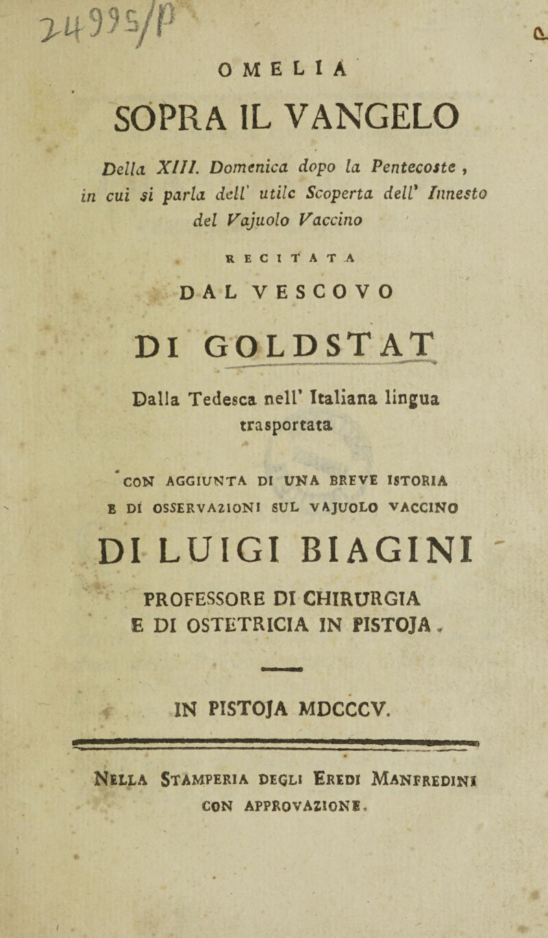 OMELIA SOPRA IL VANGELO Della XIII. Domenica dopo la Pentecoste , in cui si parla dell’ utile Scoperta deW Innesto del Vajuolo Vaccino recitata dal vescovo DI GOLDSTAT Dalla Tedesca nell’ Italiana lingua trasportata 'con aggiunta di una breve istoria E DI OSSERVAZIONI SUL VAJUOLO VACCINO DI LUIGI BIAGINI ' PROFESSORE DI CHIRURGIA E DI OSTETRICIA IN PISTOJA. IN PISTOJA MDCCCV. Nella Stamperia decli EREot Manfredini CON APPROVAZIONE.