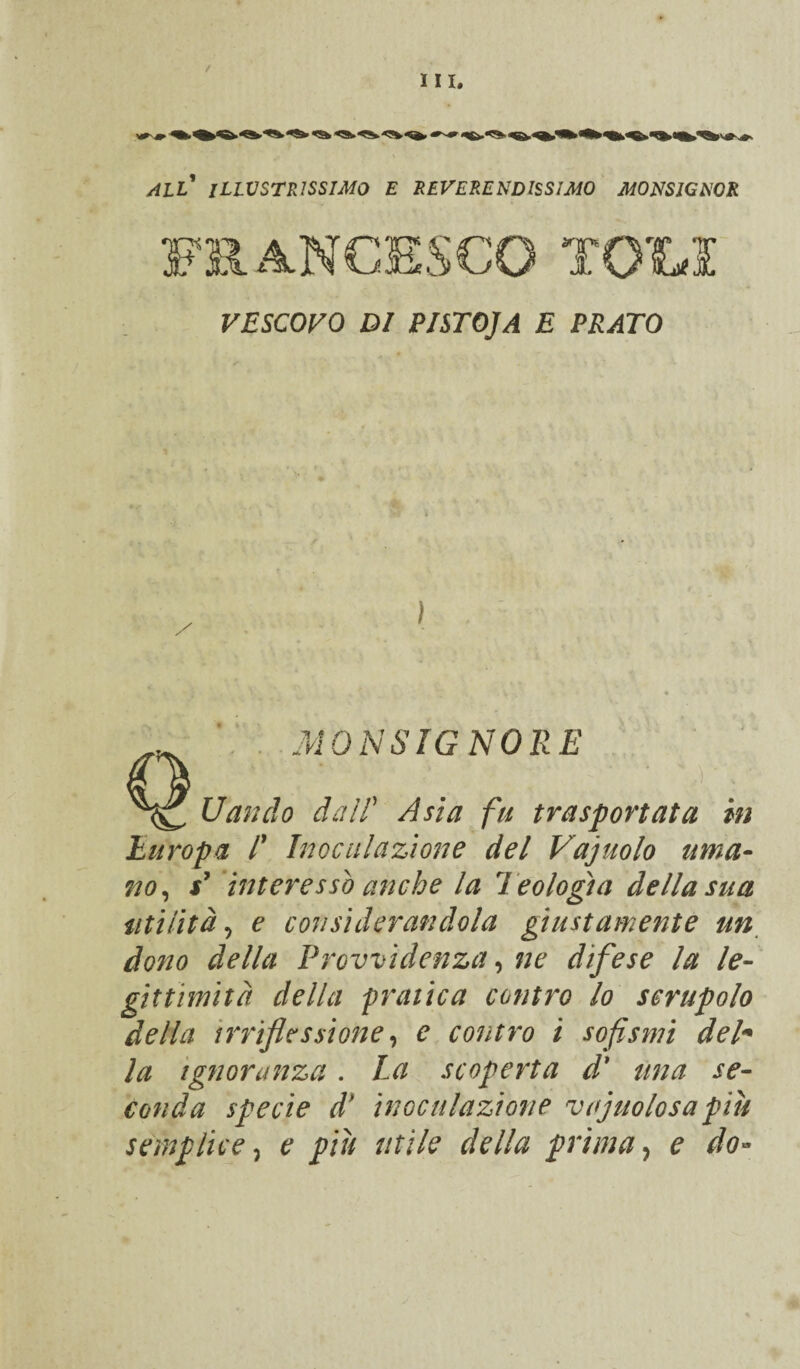 UI. WIL ILLUSTRISSIMO E REVERENDISSIMO MONSIGNOR VESCOVO DI PISTOJA E PRATO . MONSIGNORE ^ Uando dal! Asia fu trasportata in Europa /’ Inoculazione del Vajuolo uma¬ no^ x’ 'interesso anche la Teologia della sua utilità^ e considerandola giustamente un^ dono della Provvidenza ^ ne difese la le¬ gittimità della pratica contro lo scrupolo della irriflessione ^ e contro i sofismi deh la Ignoranza. La scoperta d* una se¬ conda specie d' inoculazione vajuolosa più semplice^ e piu utile della primae do^-