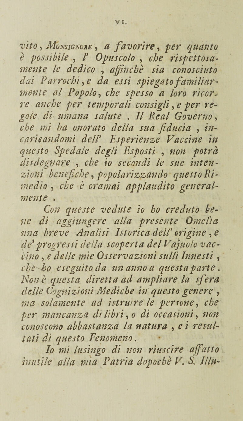 vìto Mqnsigsore •i a favorire^ per quanto è possibile ^ P Opuscolo , che rispettosa- mente le dedico , affinchè sia conosciuto dai P arrochì^ e da essi spiegato familiare mente al Popolo ^ che spesso a loro rìcor^ re amiche per temporali consigli, e per re¬ gole di umana salute . Il Reai Governo j che mi ha onorato della sua fiducia , in¬ caricandomi dein Esperienze Vaccine in questo Spedale degli Esposti , non potrà disdegnare , che io secondi le sue inten¬ zioni benefiche ^ popolarizzando • questo Ri¬ medio 5 che è oramai applaudito general¬ mente . Con queste vedute io ho creduto be¬ ne di aggiungere alla presente Omelia ima breve Analisi Isterica dell' origine e de^ progressi de da scoperta del Vajuolo vac¬ cino , e delle mie Osservazioni stilli Innesti, cht-Eo eseguito da un anno a questa parte, Elon è questa diretta ad ampliare la sfera delle Cognizioni Mediche in questo genere , ma solamente ad istruire le persone^ che per mancanza di libri-^o di occasioni-, non conoscono abbastanza la natura , e i resul¬ tati di questo Fenomeno. Io mi lusingo di non riuscire affatto inutile alla mìa Patria dopoché V, S. llln-