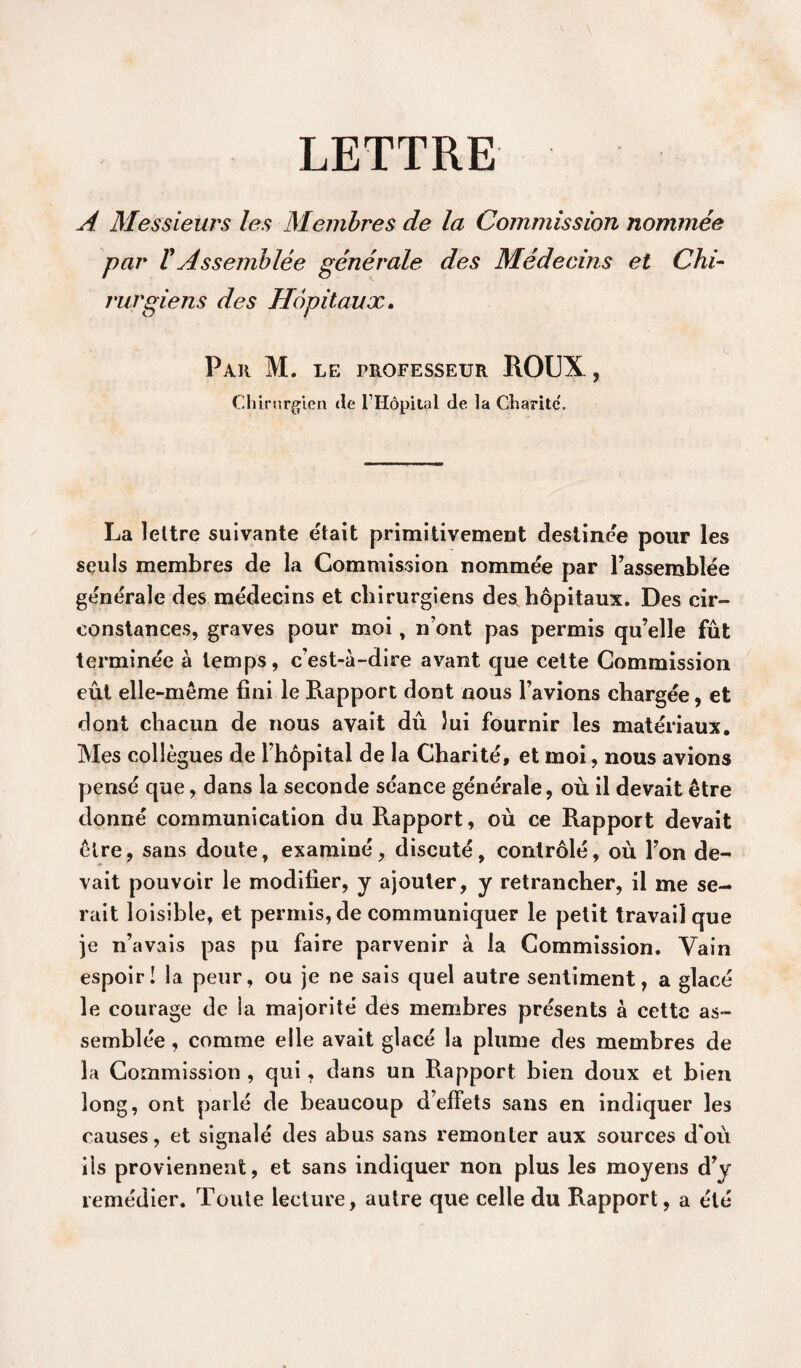 LETTRE A Messieurs les Membres de la Commission nommée par VAssemblée générale des Médecins et Chi¬ rurgiens des Hôpitaux. Par M. le professeur ROUX, Chirurgien de l Hopital de la Charité. La lettre suivante était primitivement destinée pour les seuls membres de la Commission nommée par l’assemblée générale des médecins et chirurgiens des hôpitaux. Des cir¬ constances, graves pour moi, n’ont pas permis qu’elle fût terminée à temps, c’est-à-dire avant que cette Commission eût elle-même fini le Rapport dont nous l’avions chargée, et dont chacun de nous avait dû lui fournir les matériaux. Mes collègues de l’hôpital de la Charité, et moi, nous avions pensé que, dans la seconde séance générale, où il devait être donné communication du Rapport, où ce Rapport devait être, sans doute, examiné, discuté, contrôlé, où l’on de¬ vait pouvoir le modifier, y ajouter, y retrancher, il me se¬ rait loisible, et permis, de communiquer le petit travail que je n’avais pas pu faire parvenir à la Commission. Vain espoir! la peur, ou je ne sais quel autre sentiment, a glacé le courage de la majorité des membres présents à cette as¬ semblée , comme elle avait glacé la plume des membres de la Commission , qui, dans un Rapport bien doux et bien long, ont parlé de beaucoup d’effets sans en indiquer les causes, et signalé des abus sans remonter aux sources d'où ils proviennent, et sans indiquer non plus les moyens d’y remédier. Toute lecture, autre que celte du Rapport, a été