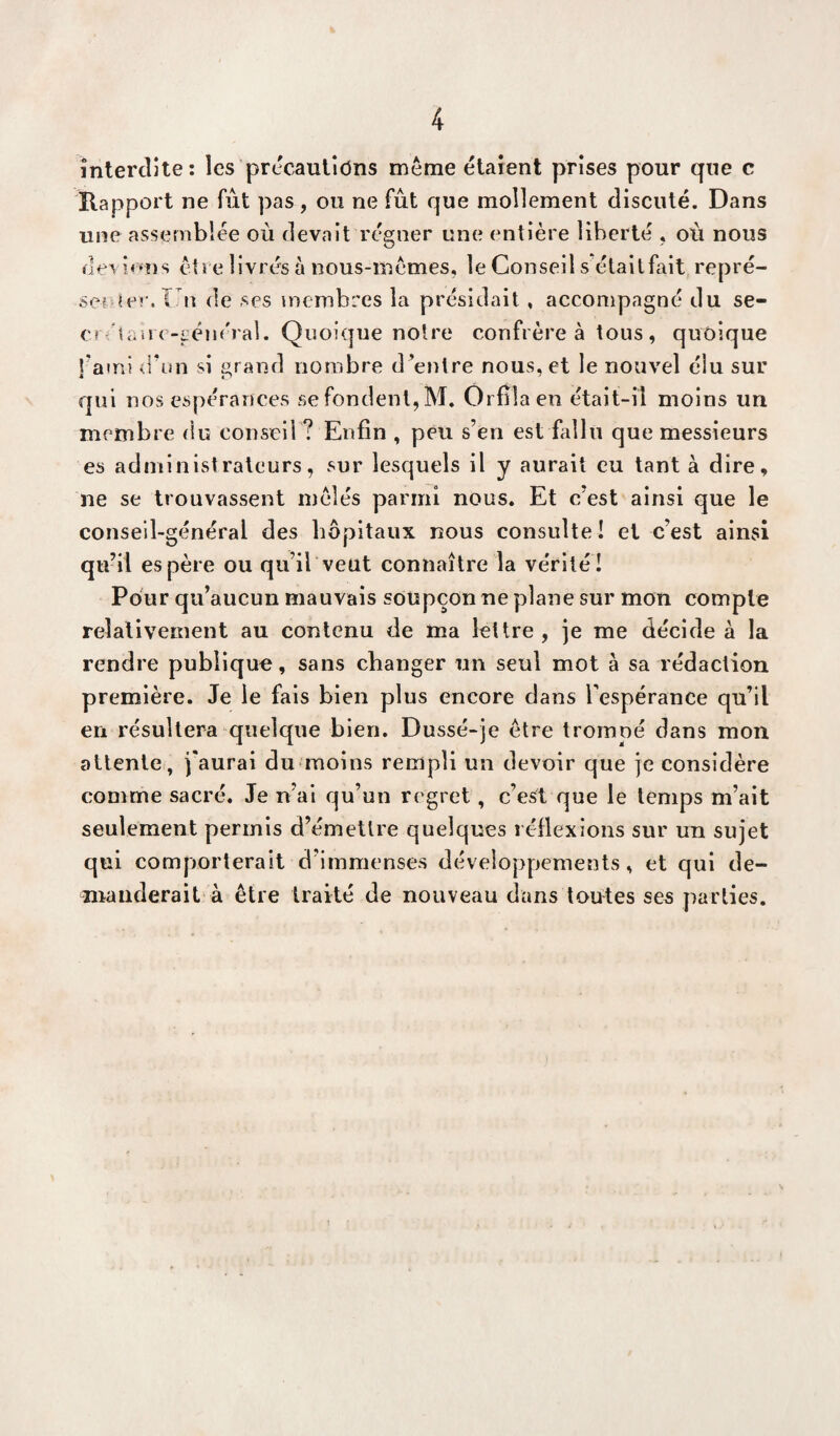 interdite: les précautions même étaient prises pour que c Rapport ne fût pas, ou ne fût que mollement discuté. Dans une assemblée où devait régner une entière liberté , où nous deviens être livrés à nous-mêmes, le Conseil sétait fait repré- se? ier.î n de ses membres la présidait, accompagné du se- ci'étairc-t’éiiéral. Quoique notre confrère à tous, quoique l’ami d’un si grand nombre d entre nous, et le nouvel élu sur qui nos espérances se fondent, M. Orfllaen était-il moins un membre du conseil ? Enfin , peu s’en est fallu que messieurs es administrateurs, sur lesquels il y aurait eu tant à dire, ne se trouvassent mêlés parmi nous. Et c’est ainsi que le conseil-général des hôpitaux nous consulte! et c’est ainsi qu’il espère ou qu’il veut connaître la vérité! Pour qu’aucun mauvais soupçon ne plane sur mon compte relativement au contenu de ma lettre, je me décide à la rendre publique, sans changer un seul mot à sa rédaction première. Je le fais bien plus encore dans l'espérance qu’il en résultera quelque bien. Dussé-je être trompé dans mon attente, j'aurai du moins rempli un devoir que je considère comme sacré. Je n’ai qu’un regret, c’est que le temps m’ait seulement permis d’émettre quelques réflexions sur un sujet qui comporterait d’immenses développements, et qui de¬ manderait à être traité de nouveau dans toutes ses parties.