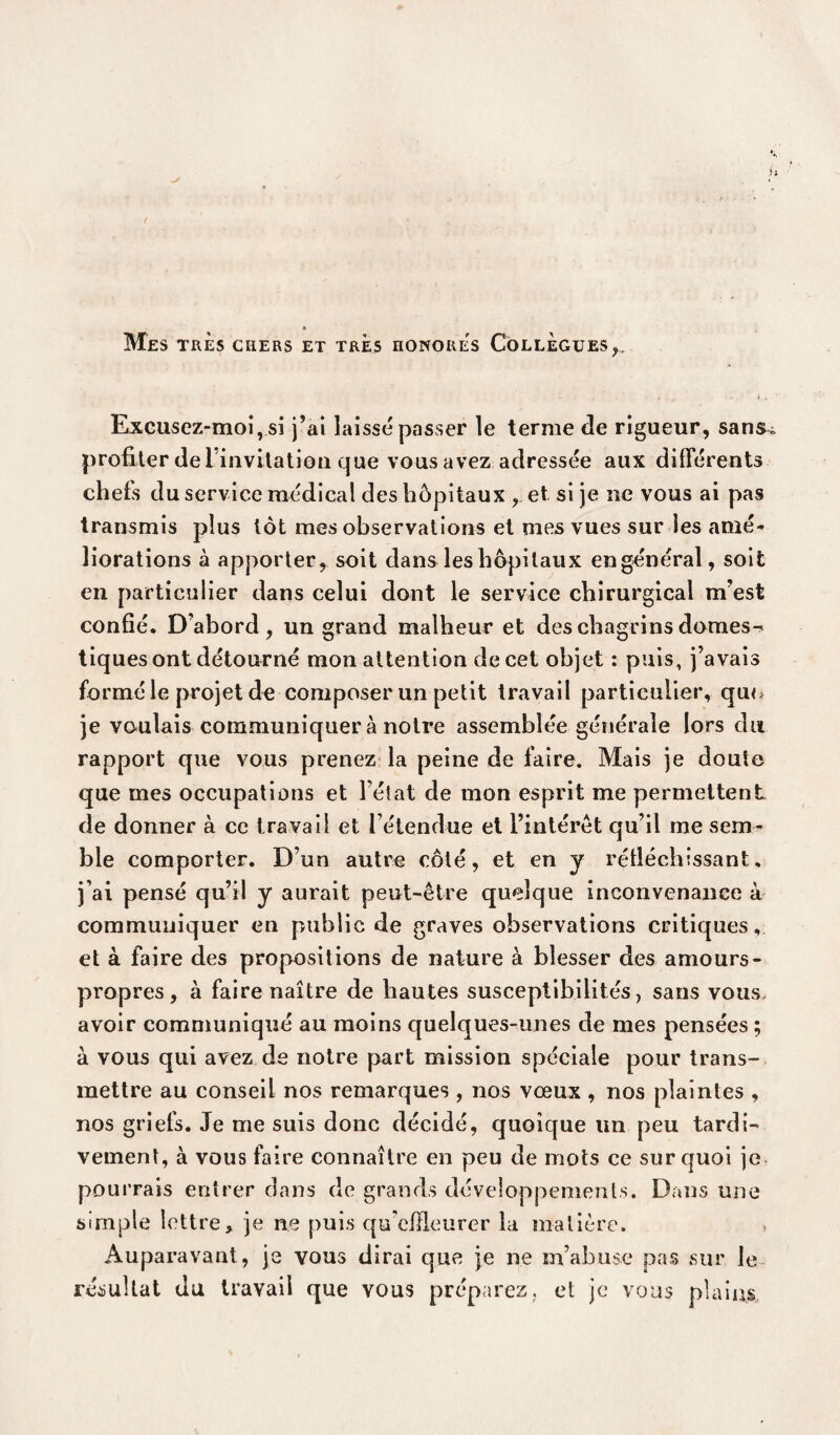 ( Mes TRES CHERS ET TRES HONORES COLLEGUES ,, Excusez-moi, si j’ai laisse passer le terme de rigueur, sans* profiter de l'invitation que vous avez adressée aux différents chefs du service médical des hôpitaux , et si je ne vous ai pas transmis plus tôt mes observations et mes vues sur les amé¬ liorations à apporter, soit dans les hôpitaux engénéral, soit en particulier dans celui dont le service chirurgical m’est confié. D’abord , un grand malheur et des chagrins domes¬ tiques ont détourné mon attention de cet objet : puis, j’avais formé le projet de composer un petit travail particulier, qu<> je voulais communiquer à notre assemblée générale lors du rapport que vous prenez la peine de faire. Mais je doute que mes occupations et l’état de mon esprit me permettent de donner à ce travail et l’étendue et l’intérêt qu’il me sem¬ ble comporter. D’un autre côté, et en y réfléchissant, j’ai pensé qu’il y aurait peut-être quelque inconvenance à communiquer en public de graves observations critiques, et à faire des propositions de nature à blesser des amours- propres, à faire naître de hautes susceptibilités, sans vous, avoir communiqué au moins quelques-unes de mes pensées ; à vous qui avez de notre part mission spéciale pour trans¬ mettre au conseil nos remarques , nos vœux , nos plaintes , nos griefs. Je me suis donc décidé, quoique un peu tardi¬ vement, à vous faire connaître en peu de mots ce sur quoi je pourrais entrer dans de grands développements. Dans une simple lettre, je ne puis qu'effleurer la matière. Auparavant, je vous dirai que je ne m’abuse pas sur le résultat du travail que vous préparez, et je vous plains