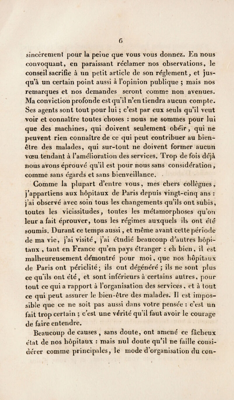 f) sincèrement pour la peine que vous vous donnez. En nous convoquant, en paraissant réclamer nos observations, le conseil sacrifie à un petit article de son réglement, et jus¬ qu’à un certain point aussi à l’opinion publique ; mais nos remarques et nos demandes seront comme non avenues. Ma conviction profonde est qu’il n’en tiendra aucun compte. Ses agents sont tout pour lui ; c’est par eux seuls qu’il veut voir et connaître toutes choses : nous ne sommes pour lui que des machines, qui doivent seulement obéir, qui ne peuvent rien connaître de ce qui peut contribuer au bien- être des malades, qui sur-tout ne doivent former aucun vœu tendant à l’amélioration des services. Trop de fois déjà nous avons éprouvé qu’il est pour nous sans considération , comme sans égards et sans bienveillance. Comme la plupart d’entre vous, mes chers collègues, j’appartiens aux hôpitaux de Paris depuis vingt-cinq ans : j’ai observé avec soin tous les changements qu’ils ont subis, toutes les vicissitudes, toutes les métamorphoses qu’on leur a fait éprouver, tous les régimes auxquels ils ont été soumis. Durant ce temps aussi, et même avant cette période de ma vie, j’ai visité, j’ai étudié beaucoup d’autres hôpi¬ taux , tant en France qu’en pays étranger : eh bien, il est malheureusement démontré pour moi, que nos hôpitaux de Paris ont périclité; ils ont dégénéré ; ils ne sont plus ce qu'ils ont été, et sont inférieurs à certains autres, pour tout ce qui a rapport à l’organisation des services, et à tout ce qui peut assurer le bien-être des malades. Il est impos¬ sible que ce ne soit pas aussi dans votre pensée : c’est un fait trop certain ; c’est une vérité qu’il faut avoir le courage de faire entendre. Beaucoup de causes , sans doute, ont amené ce fâcheux état de nos hôpitaux : mais nul doute qu’il ne faille consi¬ dérer comme principales, le mode d’organisation du con- i