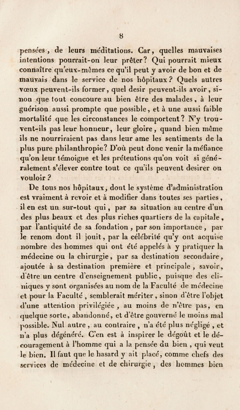pensées, de leurs méditations. Car, quelles mauvaises intentions pourrait-on leur prêter? Qui pourrait mieux connaître qu'eux-mêmes ce qu’il peut y avoir de bon et de mauvais dans le service de nos hôpitaux ? Quels autres vœux peuvent-ils former, quel désir peuvent-ils avoir, si¬ non que tout concoure au bien être des malades , à leur guérison aussi prompte que possible, et à une aussi faible mortalité que les circonstances le comportent? N’y trou¬ vent-ils pas leur honneur, leur gloire, quand bien même ils ne nourriraient pas dans leur ame les sentiments de la plus pure philanthropie? D’où peut donc venir la méfiance qu’on leur témoigne et les prétentions qu’on voit si géné¬ ralement s’élever contre tout ce qu’ils peuvent desirer ou vouloir ? De tous nos hôpitaux, dont le système d’administration est vraiment à revoir et à modifier dans toutes ses parties, il en est un sur-tout qui, par sa situation au centre d’un des plus beaux et des plus riches quartiers de la capitale, par l’antiquité de sa fondation , par son importance , par le renom dont il jouit, par la célébrité qu’y ont acquise nombre des hommes qui ont été appelés à y pratiquer la médecine ou la chirurgie, par sa destination secondaire, ajoutée à sa destination première et principale, savoir, d être un centre d’enseignement public, puisque des cli¬ niques y sont organisées au nom de la Faculté de médecine et pour la Faculté , semblerait mériter, sinon d'être l’objet d’une attention privilégiée, au moins de n’être pas, en quelque sorte, abandonné, et d’être gouverné le moins mal possible. Nul autre , au contraire , n’a été plus négligé , et n’a plus dégénéré. C’en est à inspirer le dégoût et le dé¬ couragement à l’homme qui a la pensée du bien , qui veut le bien. Il faut que le hasard y ait placé, comme chefs des services de médecine et de chirurgie , des hommes bien