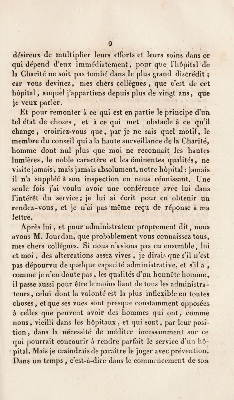 * . * * • ' t • * t désireux de mullipîier leurs efforts et leurs soins dans ce qui dépend d’eux immédiatement, pour que l'hôpital de la Charité ne soit pas tombé dans le plus grand discrédit ; car vous devinez, mes chers collègues , que c’est de cet hôpital, auquel j’appartiens depuis plus de vingt ans, que je veux parler. Et pour remonter à ce qui est en partie le principe d’un tel état de choses , et à ce qui met obstacle à ce qu’il change , croiriez-vous que, par je ne sais quel motif, le membre du conseil qui a la haute surveillance de la Charité, homme dont nul plus que moi ne reconnaît les hautes lumières, le noble caractère et les éminentes qualités, ne visite jamais, mais jamais absolument, notre hôpital : jamais il n’a suppléé à son inspection en nous réunissant. Une seule fois j’ai voulu avoir une conférence avec lui dans l’intérêt du service; je lui ai écrit pour en obtenir un rendez-vous, et je n’ai pas ‘môme reçu de réponse à ma lettre. Après lui, et pour administrateur proprement dit, nous avons M. Jourdan, que probablement vous connaissez tous, mes chers collègues. Si nous n’avions pas eu ensemble, lui et moi, des altercations assez vives , je dirais que s’il n'est pas dépourvu de quelque capacité administrative, et s’il a , comme je n’en doute pas , les qualités d’un honnête homme, il passe aussi pour être le moins liant de tous les administra¬ teurs, celui dont la volonté est la plus inflexible en toutes choses, et que ses vues sont presque constamment opposées à celles que peuvent avoir des hommes qui ont, comme nous, vieilli dans les hôpitaux , et qui sont, par leur posi¬ tion, dans la nécessité de méditer incessamment sur ce qui pourrait concourir à rendre parfait le service d’un hô¬ pital. Mais je craindrais de paraître le juger avec prévention. Dans un temps, c'est-à-dire dans le commencement de son
