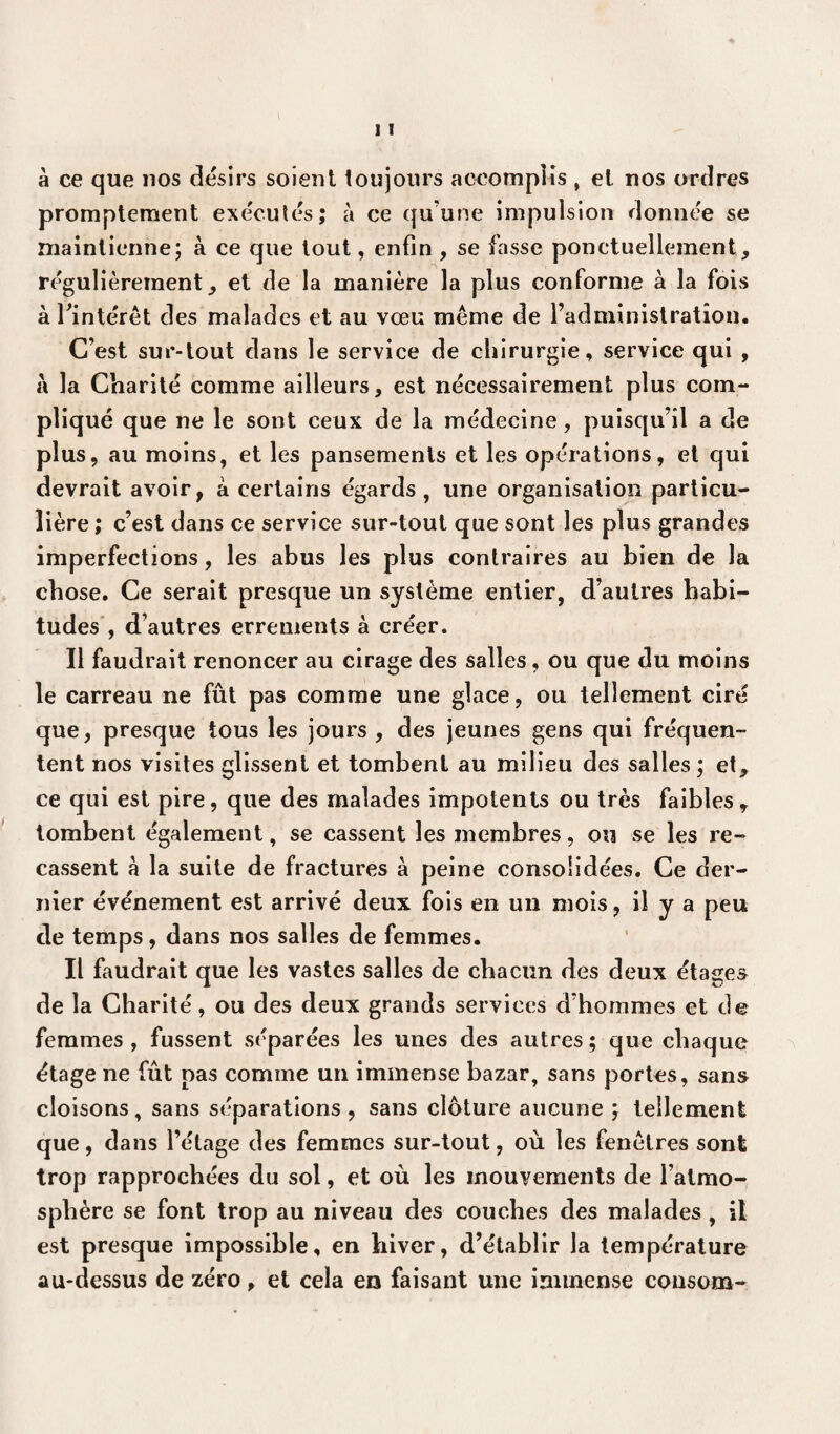 à ce que nos désirs soient toujours accomplis , et nos ordres promptement exécutés; à ce qu’une impulsion donnée se maintienne; à ce que tout, enfin , se fasse ponctuellement, régulièrement, et de la manière la plus conforme à la fois à l'intérêt des malades et au vœu même de l’administration. C’est sur-tout dans le service de chirurgie, service qui , à la Charité comme ailleurs, est nécessairement plus com¬ pliqué que ne le sont ceux de la médecine, puisqu’il a de plus, au moins, et les pansements et les opérations, et qui devrait avoir, à certains égards, une organisation particu¬ lière ; c’est dans ce service sur-tout que sont les plus grandes imperfections, les abus les plus contraires au bien de la chose. Ce serait presque un système entier, d’autres habi¬ tudes , d’autres errements à créer. Il faudrait renoncer au cirage des salles, ou que du moins le carreau ne fût pas comme une glace, ou tellement ciré que, presque tous les jours , des jeunes gens qui fréquen¬ tent nos visites glissent et tombent au milieu des salles ; et, ce qui est pire, que des malades impotents ou très faibles, tombent également, se cassent les membres, ou se les re¬ cassent à la suite de fractures à peine consolidées. Ce der¬ nier événement est arrivé deux fois en un mois, il y a peu de temps, dans nos salles de femmes. Il faudrait que les vastes salles de chacun des deux étages de la Charité, ou des deux grands services d’hommes et de femmes , fussent séparées les unes des autres ; que chaque étage ne fût pas comme un immense bazar, sans portes, sans cloisons, sans séparations , sans clôture aucune ; tellement que, dans l’étage des femmes sur-tout, où les fenêtres sont trop rapprochées du sol, et où les mouvements de l’atmo¬ sphère se font trop au niveau des couches des malades, il est presque impossible, en hiver, d’établir la température au-dessus de zéro, et cela en faisant une immense consom-