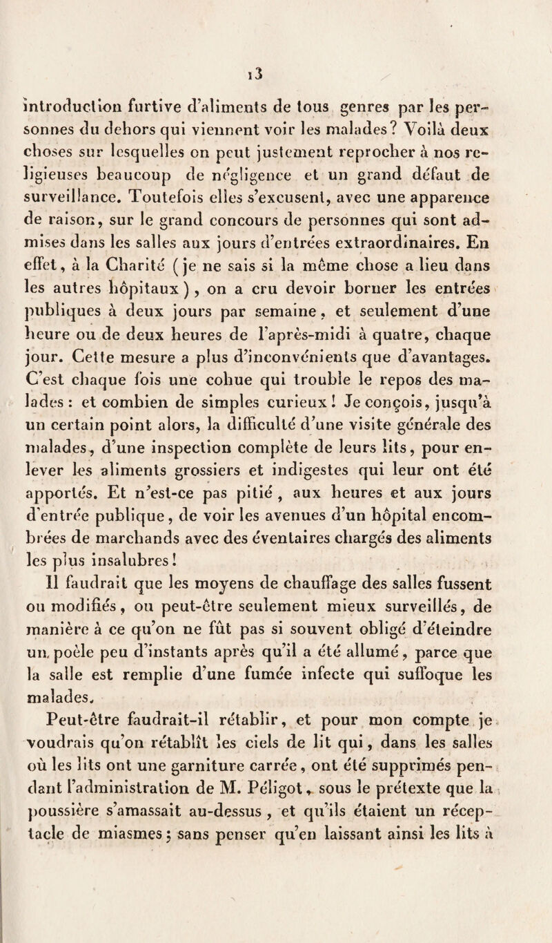introduction furtive d’aliments de tous genres par les per¬ sonnes du dehors qui viennent voir les malades? Voilà deux choses sur lesquelles on peut justement reprocher à nos re¬ ligieuses beaucoup de négligence et un grand défaut de surveillance. Toutefois elles s’excusent, avec une apparence de raison, sur le grand concours de personnes qui sont ad¬ mises dans les salles aux jours d’entrées extraordinaires. En effet, à la Charité (je ne sais si la meme chose a lieu dans les autres hôpitaux ), on a cru devoir borner les entrées publiques à deux jours par semaine, et seulement d’une heure ou de deux heures de l’après-midi à quatre, chaque jour. Cette mesure a plus d’inconvénients que d’avantages. C’est chaque fois une cohue qui trouble le repos des ma¬ lades : et combien de simples curieux! Je conçois, jusqu’à un certain point alors, la difficulté d’une visite générale des malades, d’une inspection complète de leurs lits, pour en¬ lever les aliments grossiers et indigestes qui leur ont été apportés. Et n’est-ce pas pitié , aux heures et aux jours d’entrée publique, de voir les avenues d’un hôpital encom¬ brées de marchands avec des éventaires chargés des aliments les plus insalubres ! ? 11 faudrait que les moyens de chauffage des salles fussent ou modifiés, ou peut-être seulement mieux surveillés, de manière à ce qu’on ne fût pas si souvent obligé d’éteindre un, poêle peu d’instants après qu’il a été allumé, parce que la salle est remplie d’une fumée infecte qui suffoque les malades. Peut-être faudrait-il rétablir, et pour mon compte je voudrais qu’on rétablît les ciels de lit qui, dans les salles où les lits ont une garniture carrée, ont été supprimés pen¬ dant l’adminislration de M. Péligot * sous le prétexte que la poussière s’amassait au-dessus , et qu’ils étaient un récep¬ tacle de miasmes 5 sans penser qu’en laissant ainsi les lits à