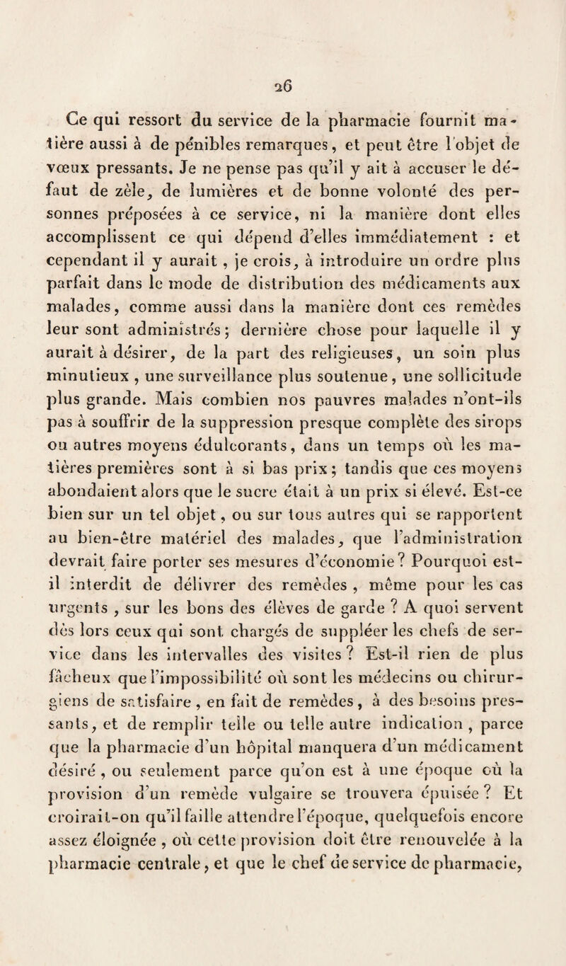 Ce qui ressort du service de la pharmacie fournit ma¬ tière aussi à de pénibles remarques, et peut être l'objet de vœux pressants. Je ne pense pas qu’il y ait à accuser le dé¬ faut de zèle, de lumières et de bonne volonté des per¬ sonnes préposées à ce service, ni la manière dont elles accomplissent ce qui dépend d’elles immédiatement : et cependant il y aurait , je crois, à introduire un ordre plus parfait dans le mode de distribution des médicaments aux malades, comme aussi dans la manière dont ces remèdes leur sont administrés; dernière chose pour laquelle il y aurait à désirer, de la part des religieuses, un soin plus minutieux , une surveillance plus soutenue, une sollicitude plus grande. Mais combien nos pauvres malades n’ont-ils pas à souffrir de la suppression presque complète des sirops ou autres moyens édulcorants, dans un temps oèi les ma¬ tières premières sont à si bas prix; tandis que ces moyens abondaient alors que le sucre était à un prix si élevé. Est-ce bien sur un tel objet, ou sur tous autres qui se rapportent au bien-être matériel des malades, que l’administration devrait faire porter ses mesures d’économie? Pourquoi est- il interdit de délivrer des remèdes , même pour les cas urgents , sur les bons des élèves de garde ? A quoi servent dès lors ceux qui sont, chargés de suppléer les chefs de ser¬ vice dans les intervalles des visites? Est-il rien de plus fâcheux que l’impossibilité où sont les médecins ou chirur¬ giens de satisfaire , en fait de remèdes, à des besoins pres¬ sants, et de remplir telle ou telle autre indication , parce que la pharmacie d’un hôpital manquera d’un médicament désiré , ou seulement parce qu’on est à une époque où la provision d’un remède vulgaire se trouvera épuisée? Et croirai l-on qu’il faille attendre l’époque, quelquefois encore assez éloignée , où cette provision doit être renouvelée à la pharmacie centrale, et que le chef ueservice de pharmacie,