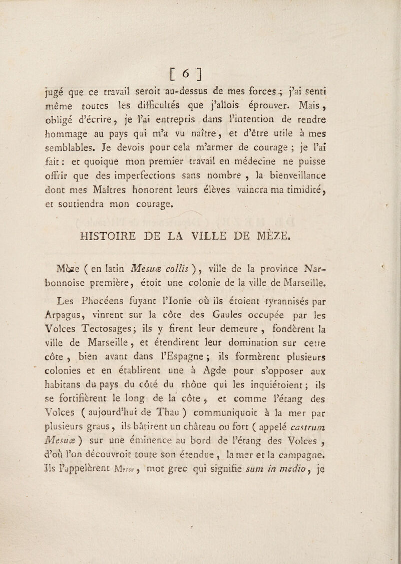 jugé que ce travail seroit au-dessus de mes forces.; j’ai senti même toutes les difficultés que j’allois éprouver. Mais, obligé d’écrire, je l’ai entrepris dans l’intention de rendre hommage au pays qui m’a vu naître , et d’être utile à mes semblables. Je devais pour cela m’armer de courage ; je l’ai fait : et quoique mon premier travail en médecine ne puisse offrir que des imperfections sans nombre , la bienveillance dont mes Maîtres honorent leurs élèves vaincra ma timidité, et soutiendra mon courage. HISTOIRE DE LA VILLE DE MÈZE. N Maie ( en latin Mesuxe collis ) , ville de la province Nar- bonnoise première, étoit une colonie de la ville de Marseille. \ y Les Phocéens fuyant l’Ionie où ils étaient tyrannisés par Arpagus, vinrent sur la côte des Gaules occupée par les Volces Tectosages; ils y firent leur demeure, fondèrent la ville de Marseille , et étendirent leur domination sur cetre côte , bien avant dans l’Espagne ; ils formèrent plusieurs colonies et en établirent une à Agde pour s’opposer aux habitans du pays du côté du rhône qui les inquiétaient ; ils se fortifièrent le long de la côte , et comme l’étang des Volces ( aujourd’hui de Th au ) communiquait à la mer par plusieurs graus , ils bâtirent un château ou fort ( appelé eaurum Mesuæ ) sur une éminence au bord de l’étang des Volces , d’où l’on découvroit toute son étendue , la mer et la campagne, lis l’appelèrent Macv, mot grec qui signifie sum in medio , je