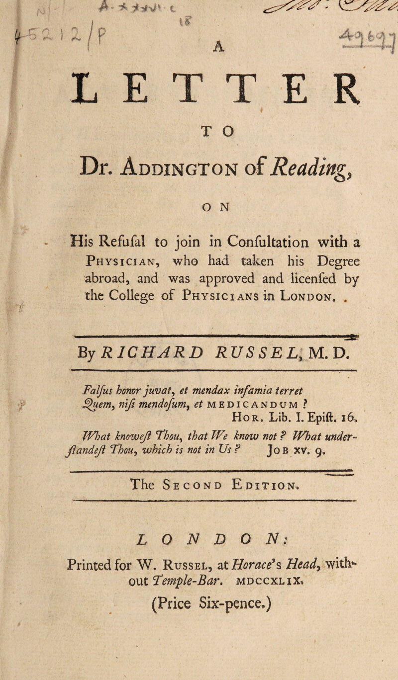 LETT E R T O Dr. Addington of Reading, O N His Refufal to join in Confultation with a Physician, who had taken his Degree abroad, and was approved and licenfed by the College of Physicians in London, . By RICHARD RUSSEL,M.D. Falfus honor juvat, et mendax infamia ferret Quem, riife mendofum, et medicandum ? Hor, Lib. I. Epift. i69 What knoweji Thou, that We know not ? What under- jiandeji Thou, which is not in Us? JoB xv. 9. The Second Edition* LONDON: Printed for W. Russel, at Horace’s Head, with* out Temple-Bar. mdccxlix, (Price Six-pence,)