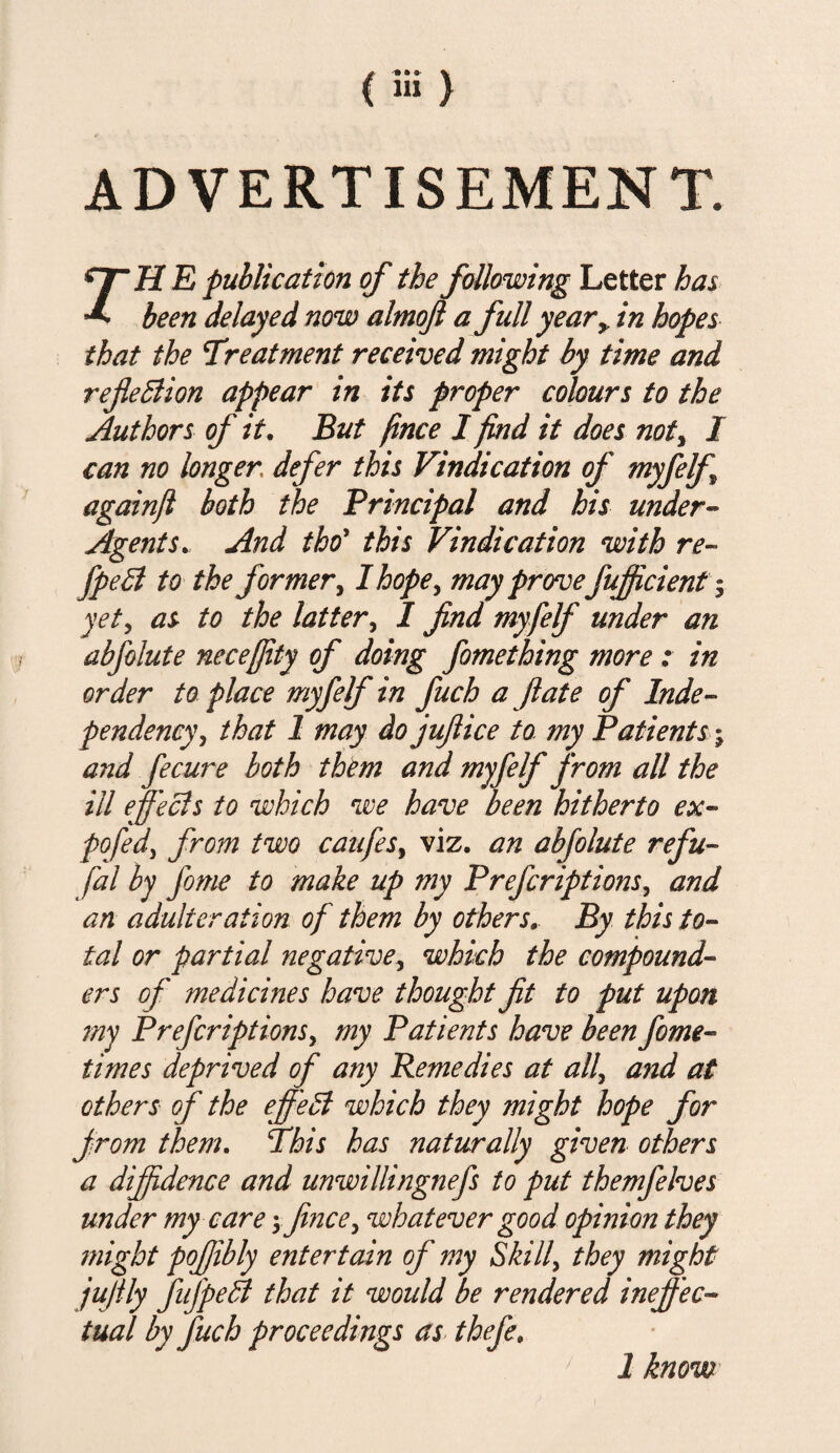 ADVERTISEMENT. Hr H E publication of the following Letter has ^ been delayed now almojl a full year+ in hopes that the treatment received might by time and reflexion appear in its proper colours to the Authors of it. But fince I find it does not, I can no longer defer this Vindication of myfelf againjl both the Principal and his under- AgentsAnd thoy this Vindication with re- fpeB to the former, I hope, may provefujficient yet, as to the latter, I find myfelf under an abfolute necefjity of doing fomething more : in order to place myfelf in fuch a ft ate of Inde¬ pendency, that 1 may do juft ice to my Patients; and fecure both them and myfelf from all the ill efeels to which we have been hitherto ex- pofed, from two caufes, viz. an abfolute refu¬ t'd l by Jome to make up my Prefcriptions, and art adulteration of them by others. By this to¬ tal or partial negative, which the compound¬ ers of medicines have thought fit to put upon my Prefcriptions, my Patients have been fome- times deprived of any Remedies at all, and at others of the effieB which they might hope for from them. This has naturally given others a diffidence and unwillingiiefs to put themfelves under my care \ fince, whatever good opinion they might pofiibly entertain of my Skill, they might jufily fufpeB that it would be rendered ineff ec¬ tual by fuch proceedings as thefe. 1 know