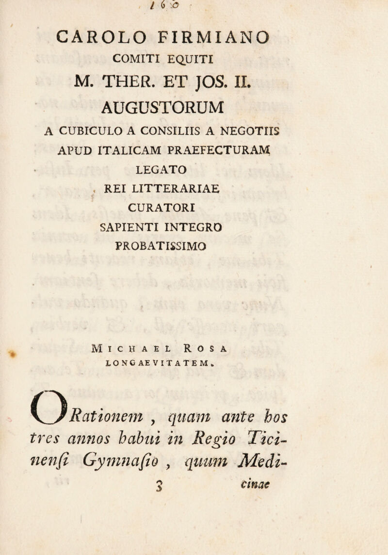 CAROLO FIRMIANO COMITI EQUITI M. THER. ET JOS. II. AUGUSTORUM A CUBICULO A CONSILIIS A NEGOTIIS APUD ITALICAM PRAEFECTURAM LEGATO , REI LITTERARIAE CURATORI SAPIENTI INTEGRO PROBATISSIMO Michael Rosa 10SC AEVITATEM. \ __ • CRationem , quam ante hos tres annos habui in Regio Tici¬ nensi Gy mna fio , quum Medi-