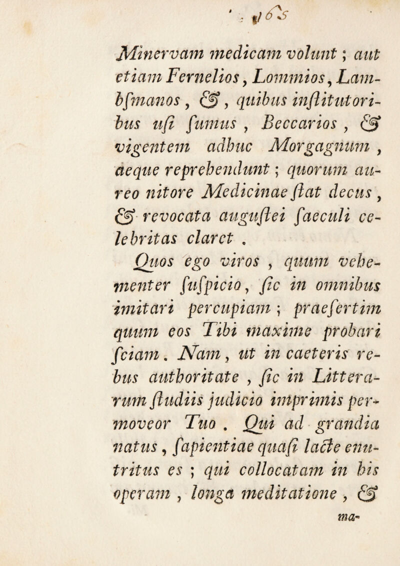 Minervam medicam volunt; aut etiam Fernelios, Lommios, Lam- b[manos, , quibus inflit ut ori¬ bus ufi fumus , Beccarios , & vigentem adhuc Morgagnum , aeque reprehendunt; quorum au¬ reo nitore Medicinae flat decus, & revocata auguftei faeculi ce¬ lebritas claret . Quos ego viros , quum vehe¬ menter fufpicio, fle in omnibus imitari percupiam ; prae fert im quum eos Tibi maxime probari fciam. Nam, Ut in caeteris re¬ bus authoritate , «2 Littera¬ rum fludiis judicio imprimis per¬ moveor Tuo . Qui ad grandia natus, fapientiae quafl lacie enu¬ tritus es ; qui collocatam in his operam , longa meditatione ,