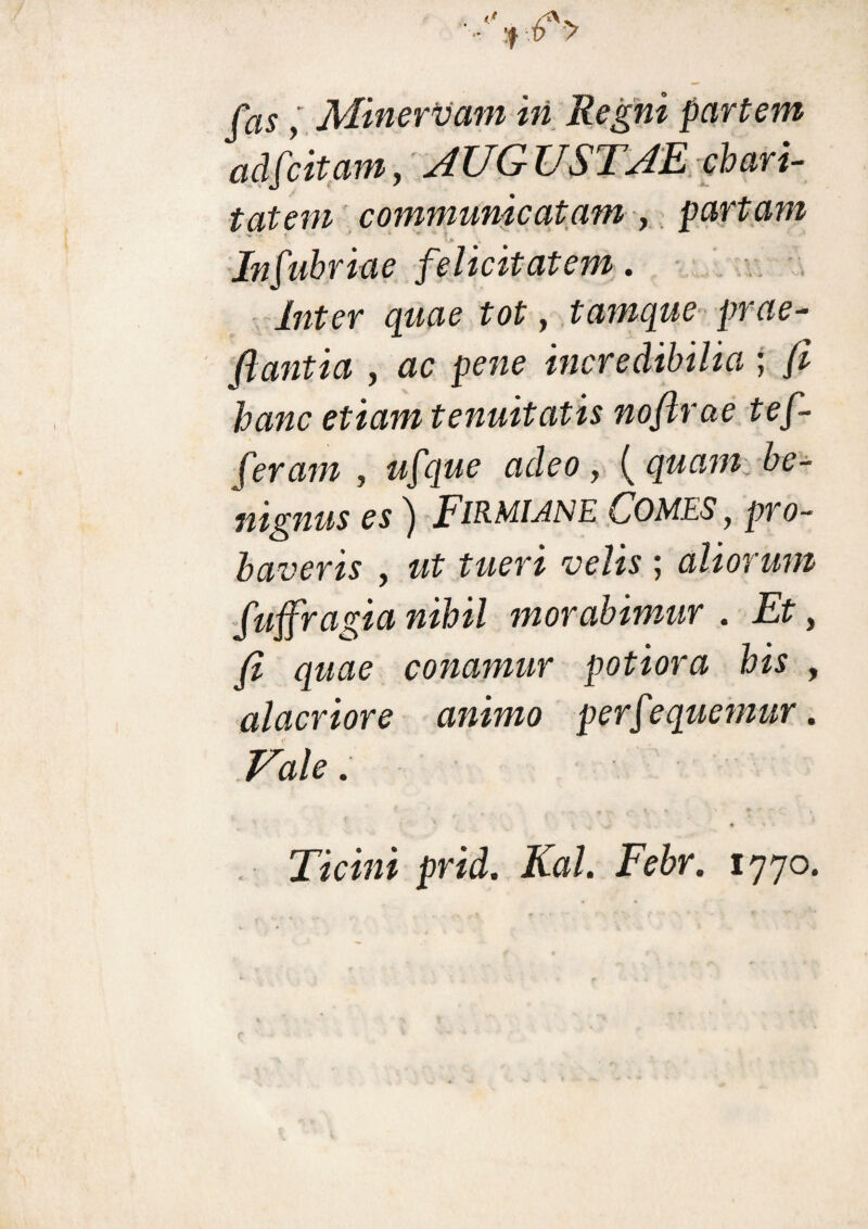 fas y Minervam in Regni partem adfcitam, AUGUSTAE clari¬ tatem communicatam , partam — ' > . Infubriae felicitatem. Inter quae tot, tamque prae- flantia , ac pene incredibilia ; /Z etiam tenuitatis noftrae tef- feram , ufque adeo, (quam be¬ nignus es) FiRMUNE Comes y pro¬ baveris y ut tueri velis ; aliorum fuffragia nihil morabimur . Et, y? gaae conamur potiora his , alacriore animo perfequemur. /'a/c. pr/d. Kal. Febr. 1770.