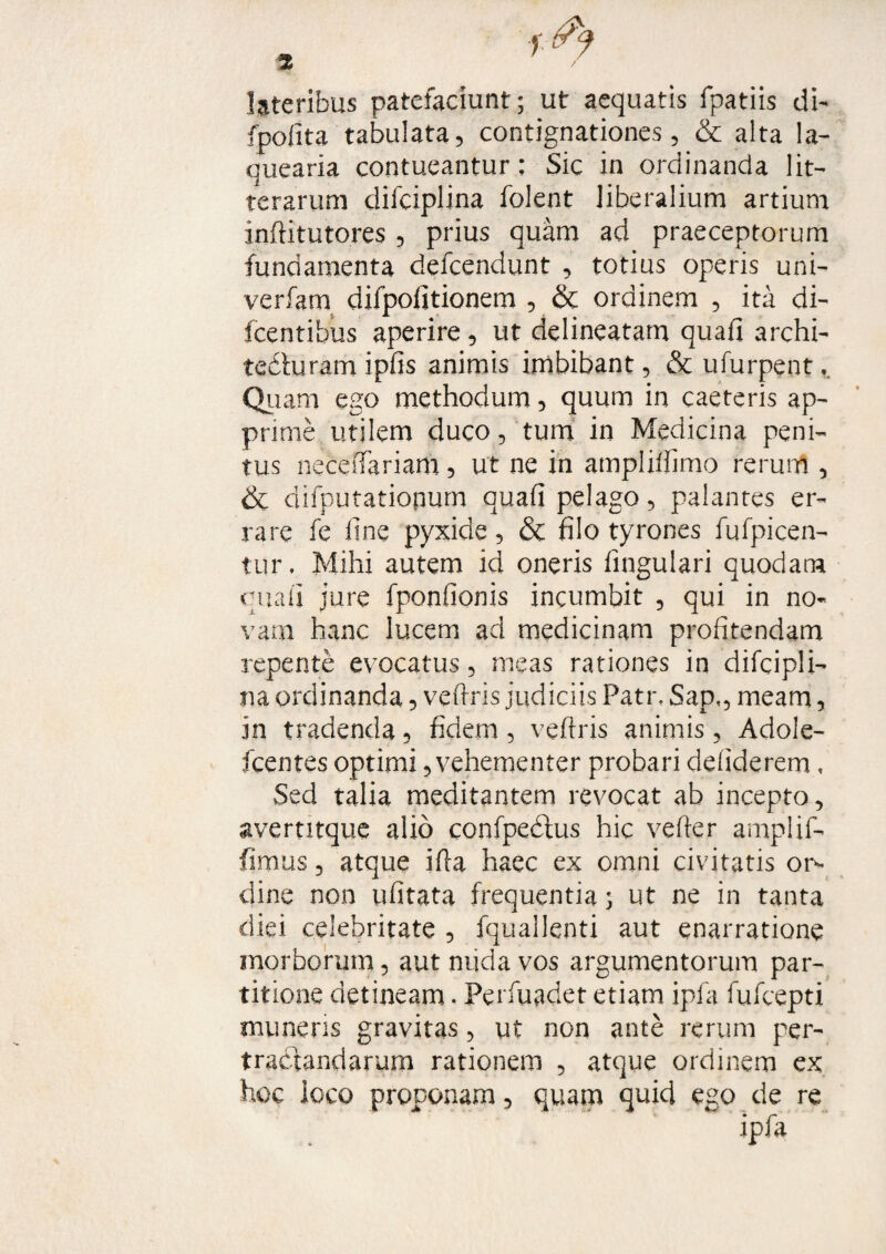 lateribus patefaciunt; ut aequatis fpatiis di- (polita tabulata, contignationes, & alta la¬ quearia contueantur: Sic in ordinanda lit¬ terarum difciplina folent liberalium artium inftitutores , prius quam ad praeceptorum fundamenta defcendunt , totius operis uni- verfam difpofitionem , & ordinem , ita di- fcentibus aperire, ut delineatam quafi archi- tedluram ipfis animis imbibant, & ufurpent v Quam ego methodum, quum in caeteris ap¬ prime utilem duco, tum in Medicina peni¬ tus neceiTariam, ut ne in ampliffimo rerum , & difputatiopum quafi pelago, palantes er¬ rare fe line pyxide, & filo tyrones fufpicen- tur, Mihi autem id oneris lingulari quodam quali jure fponfionis incumbit , qui in no¬ vam hanc lucem ad medicinam profitendam repente evocatus, meas rationes in difcipli¬ na ordinanda, vefiris judiciis Patr, Sap,, meam, in tradenda, fidem, vefiris animis, Adole- fcentes optimi, vehementer probari defiderem, Sed talia meditantem revocat ab incepto, avertitque alio confpedtus hic vefter amplif- fimus, atque illa haec ex omni civitatis or¬ dine non ufitata frequentia; ut ne in tanta diei celebritate , fquallenti aut enarratione morborum, aut nuda vos argumentorum par¬ titione detineam. Perfuadet etiam ipfa fufcepti muneris gravitas, ut non ante rerum per¬ tractandarum rationem , atque ordinem ex hoc ioco proponam, quam quid ego de re