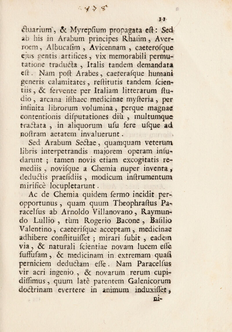 31 dtuarmrrf, &c Myrepfium propagata eft: Sed ab his in Arabum principes Rhaiim, Aver^ roem, Albucafim , Avicennam , caeterofque ejus gentis artifices, vix memorabili permu¬ tatione tradudta , Italis tandem demandata eft. Nam poft Arabes, cae.terafque humani generis calamitates, reffitutis tandem fcien- tiis 3 & fervente per Italiam litterarum flu- dio 3 arcana ifthaec medicinae myfteria, per infinita librorum volumina , perque magnae contentionis difputationes diii 5 multumque tradlata , in aliquorum ufu fere ufque ad noftram aetatem invaluerunt. Sed Arabum Sedtae, quamquam veterum libris interpetrandis majorem operam infii* darunt ; tamen novis etiam excogitatis re¬ mediis 3 novifque a Chemia nuper inventa, dedudtis praefidiis , modicum inflrumentum mirifice locupletarunt. Ac de Chemia quidem fermo incidit per¬ opportunus 3 quam quum Theophraftus Pa- racelfus ab Arnoldo Villanovano, Raymun- do Lullio 3 tum Rogerio Bacone , Bafilio Vaientino, caeterifque acceptam, medicinae adhibere conflituiffet ; mirari fubit , eadem via, & naturali fcientiae novam lucem effe fuffufam, & medicinam in extremam quali perniciem dedudfam effe. Nam Paracelfus vir acri ingenio , & novarum rerum cupi- diffimus, quum late patentem Galenicorum dodtrinam evertere in animum induxiffet* jni-