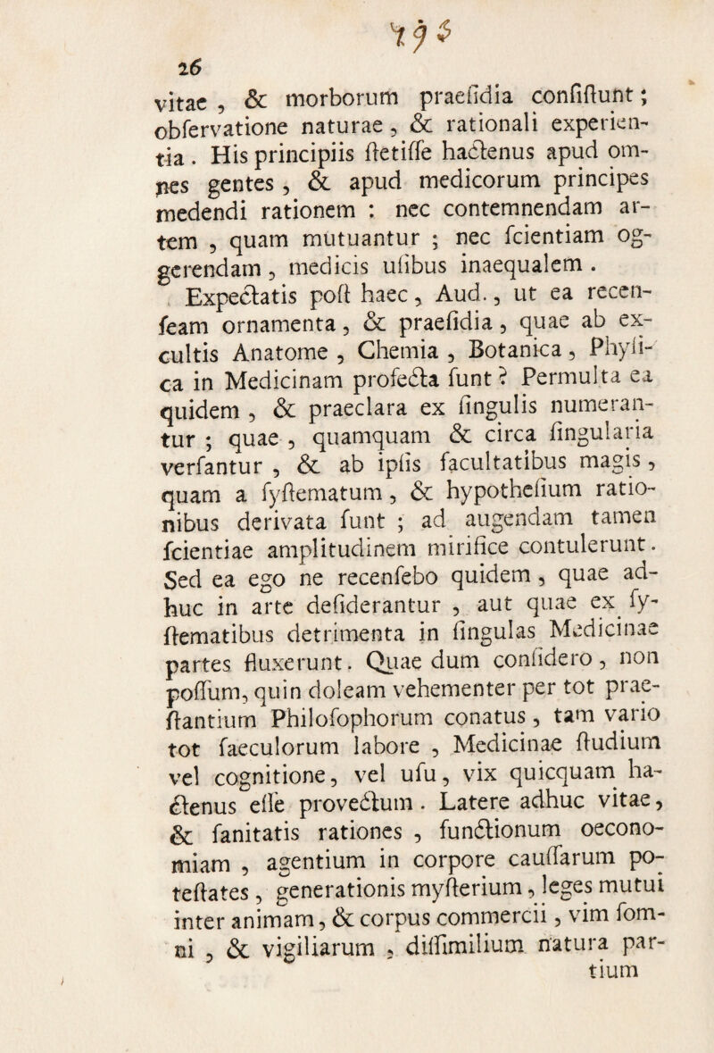 vitae , & morborum praelidia confiAunt; obfervatione naturae, & rationali experien¬ tia . His principiis Aetiffe haclenus apud om- jies gentes, & apud medicorum principes medendi rationem : nec contemnendam ar¬ tem , quam mutuantur ; nec fcientiam og- gerendam , medicis uiibus inaequalem . Expediatis pofi haec, Aud., ut ea recen- feam ornamenta, & praefidia, quae ab ex¬ cultis Anatome , Chemia , Botanica , Phyll¬ ea in Medicinam profedla funt ? Permulta ea quidem , & praeclara ex lingulis numeran¬ tur ; quae , quamquam & circa lingularia verfantur , & ab iplis facultatibus magis, quam a fyftematum, & hypotheiium ratio¬ nibus derivata funt ; ad augendam tamen fcientiae amplitudinem mirifice contulerunt. Sed ea ego ne recenfebo quidem, quae ad¬ huc in arte defiderantur , aut quae ex fy- flematibus detrimenta in lingulas Medicinae partes fluxerunt. Quae dum confidero, non poffum, quin doleam vehementer per tot prae- flantium Philofophorum conatus , tam vario tot faeculorum labore , Medicinae fludium vel cognitione, vel ufu, vix quicquam ha- £lenus elle provedlum. Latere adhuc vitae, & fanitatis rationes , fundlionum oecono¬ miam , agentium in corpore caudarum po- tellates, generationis myflerium, leges mutui inter animam, & corpus commercii, vim fom- ni , & vigiliarum , dilfimilium natura par¬ tium