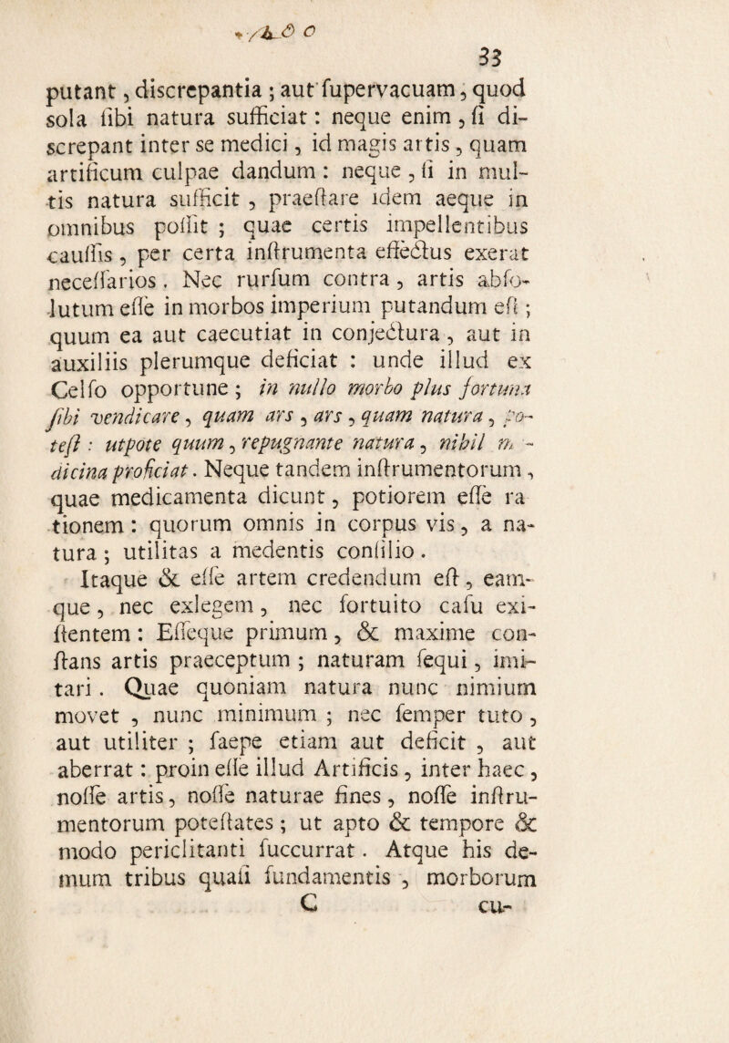 * -/hJ> o 33 putant 5 discrepantia • aut fupervacuam 5 quod sola fibi natura sufficiat: neque enim , (i di¬ screpant inter se medici, id magis artis ? quam artificum culpae dandum : neque , fi in mul¬ tis natura sufficit , praeftare idem aeque in omnibus poffit ; quae certis impellentibus cauffis , per certa inftrumenta efiedius exerat neceffarios. Nec rurfum contra 5 artis abfo lutum efle in morbos imperium putandum efl; quum ea aut caecutiat in conjedtura, aut in auxiliis plerumque deficiat : unde illud ex Celfo opportune ; in 'nullo morbo plus fortuna flbi vendi care, quam ars 5 ars 5 quam natura, po¬ te/} : utpote quum, repugnante natura, nihil m - dicina proficiat. Neque tandem inftrumentorum , quae medicamenta dicunt, potiorem efle ra tionem: quorum omnis in corpus vis 5 a na¬ tura; utilitas a medentis conlilio. Itaque & dfe artem credendum efl , eam- que 5 nec exlegem, nec fortuito cafu exi- fientem: Effeque primum, & maxime con¬ flans artis praeceptum ; naturam fequi 5 imi¬ tari . Quae quoniam natura nunc nimium movet , nunc minimum ; nec femper tuto , aut utiliter ; faepe etiam aut deficit 5 aut aberrat: proin efle illud Artificis 5 inter haec 5 nofle artis, nofle naturae fines, noffe inflru- mentorum poteftates; ut apto & tempore & modo periclitanti fuccurrat. Atque his de¬ mum tribus quali fundamentis 5 morborum G cu-