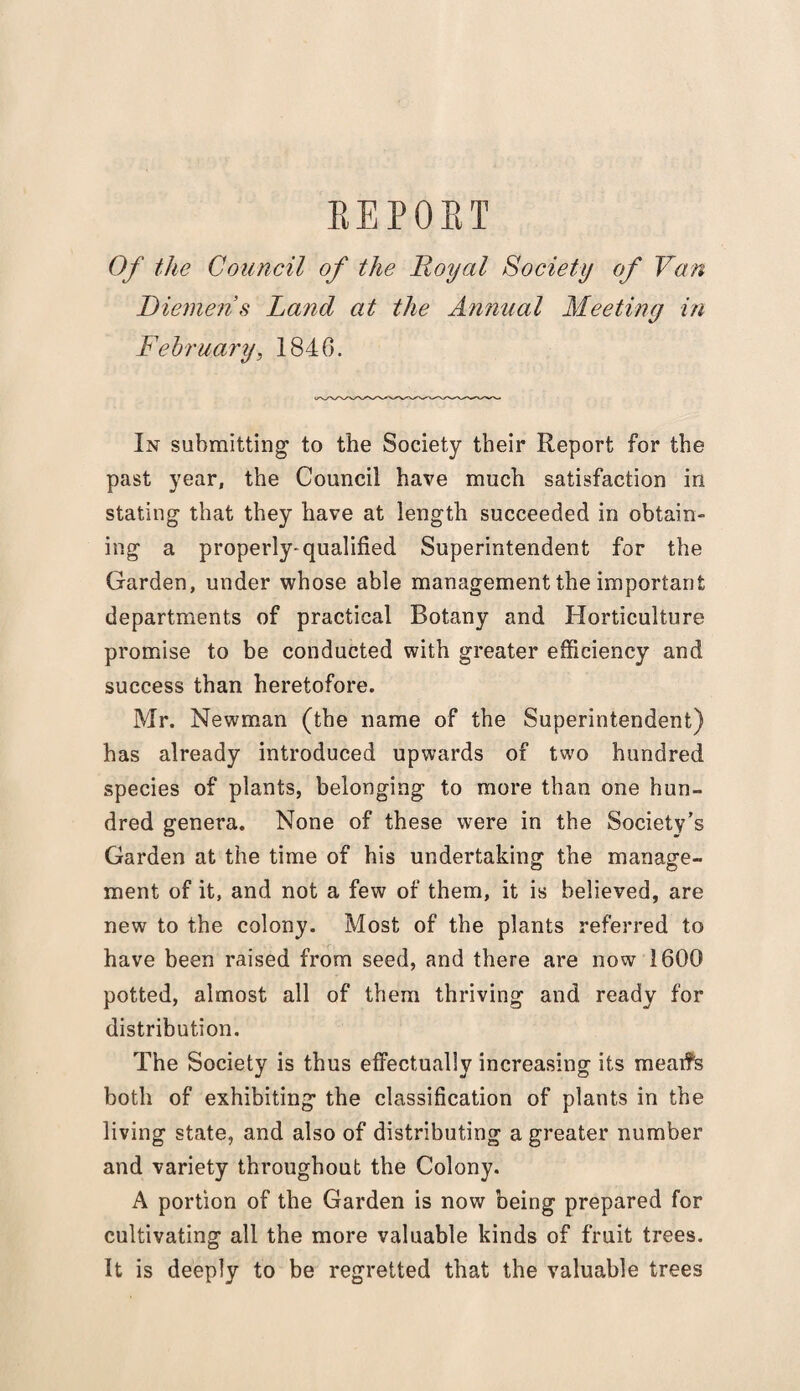 B E P 0 K T Of the Council of the Royal Society of Van Diemen’s Land at the Annual Meeting in February, 1846. In submitting to the Society their Report for the past year, the Council have much satisfaction in stating that they have at length succeeded in obtain¬ ing a properly-qualified Superintendent for the Garden, under whose able management the important departments of practical Botany and Horticulture promise to be conducted with greater efficiency and success than heretofore. Mr. Newman (the name of the Superintendent) has already introduced upwards of two hundred species of plants, belonging to more than one hun¬ dred genera. None of these were in the Society’s Garden at the time of his undertaking the manage¬ ment of it, and not a few of them, it is believed, are new to the colony. Most of the plants referred to have been raised from seed, and there are now 1600 potted, almost all of them thriving and ready for distribution. The Society is thus effectually increasing its meaifs both of exhibiting the classification of plants in the living state, and also of distributing a greater number and variety throughout the Colony. A portion of the Garden is now being prepared for cultivating all the more valuable kinds of fruit trees. It is deeply to be regretted that the valuable trees