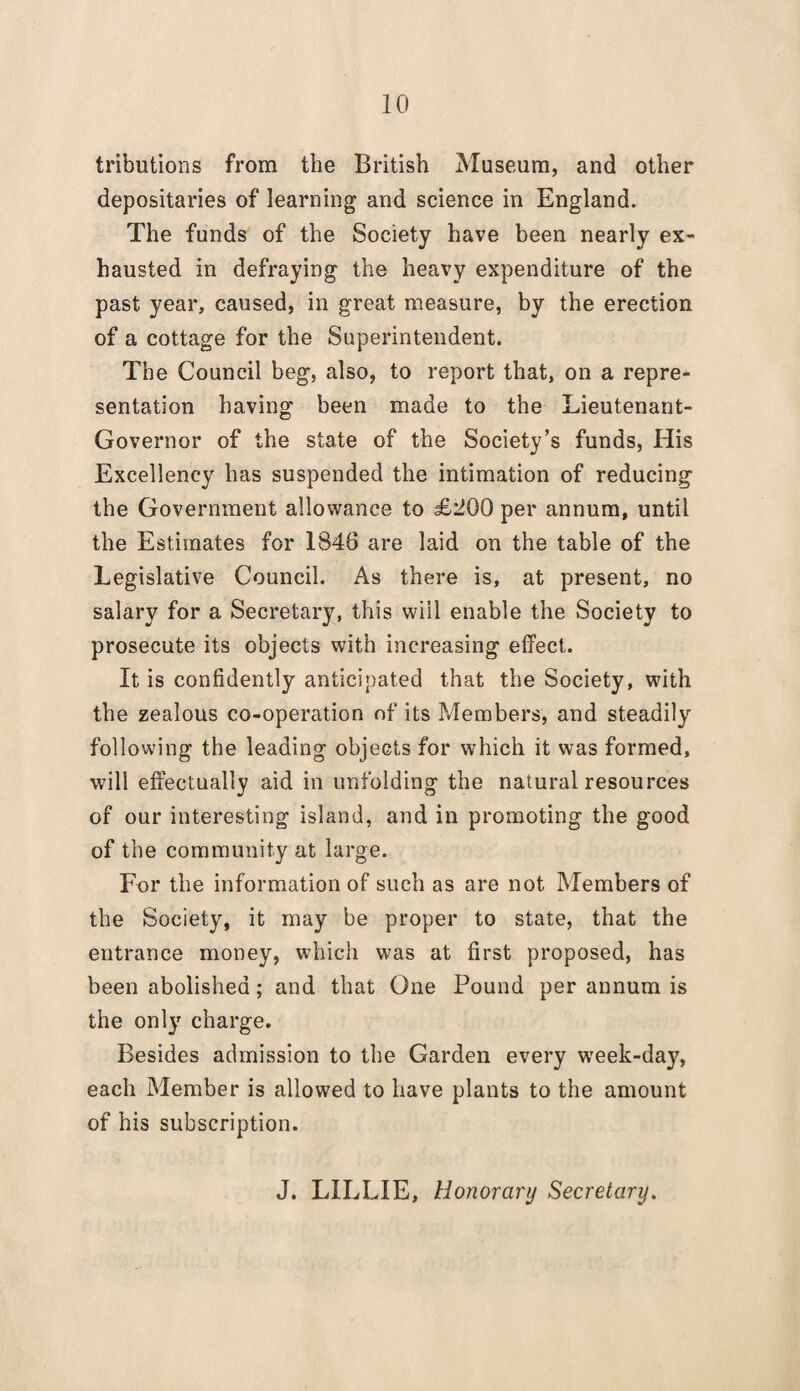 tributions from the British Museum, and other depositaries of learning and science in England. The funds of the Society have been nearly ex¬ hausted in defraying the heavy expenditure of the past year, caused, in great measure, by the erection of a cottage for the Superintendent. The Council beg, also, to report that, on a repre¬ sentation having been made to the Lieutenant- Governor of the state of the Society’s funds, His Excellency has suspended the intimation of reducing the Government allowance to £tJ00 per annum, until the Estimates for 1846 are laid on the table of the Legislative Council. As there is, at present, no salary for a Secretary, this will enable the Society to prosecute its objects with increasing effect. It is confidently anticipated that the Society, with the zealous co-operation of its Members, and steadily following the leading objects for which it was formed, will effectually aid in unfolding the natural resources of our interesting island, and in promoting the good of the community at large. For the information of such as are not Members of the Society, it may be proper to state, that the entrance money, which was at first proposed, has been abolished; and that One Pound per annum is the only charge. Besides admission to the Garden every week-day, each Member is allowed to have plants to the amount of his subscription. J. LILLIE, Honorary Secretary.