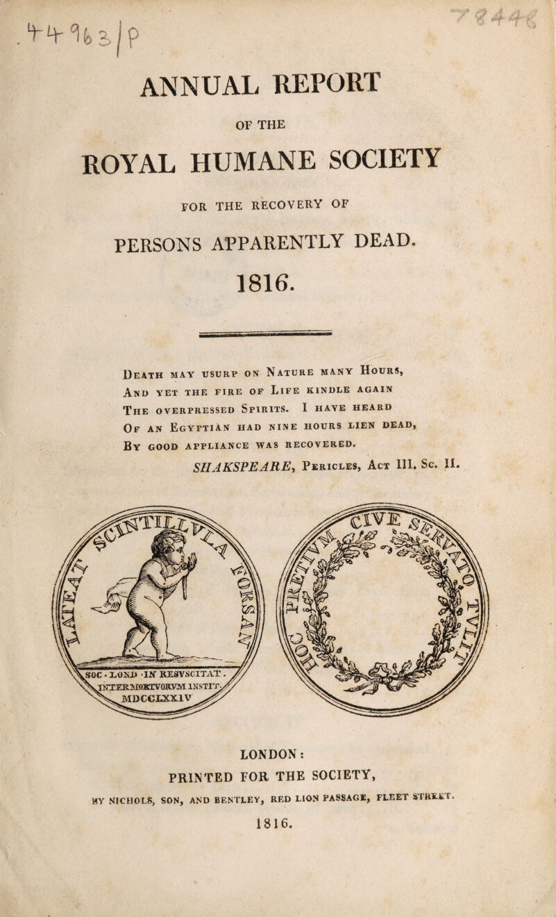 2> ? ANNUAL REPORT OF THE ROYAL HUMANE SOCIETY FOR THE RECOVERY OF PERSONS APPARENTLY DEAD. 1816. Death may usurp on Nature many Hours, And yet the fire of Life kindle again The overpressed Spirits. I have heard Of an Egyptian had nine hours lien dead, By good appliance was recovered. SHAKSPEARE, Pericles, Act III. Sc. II. LONDON: PRINTED FOR THE SOCIETY, MY NICHOLS, SON, AND BENTLEY, RED LION PASSAGE, FLEET STREET, 1816. AX