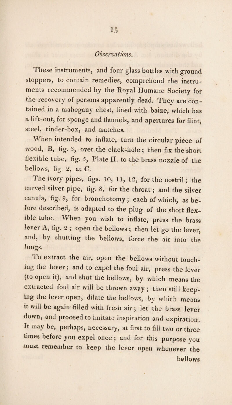 These instruments, and four glass bottles with around stoppers, to contain remedies, comprehend the instru¬ ments recommended by the Royal Humane Society for the recovery of persons apparently dead. They are con¬ tained in a mahogany chest, lined with baize, which has a lift-out, for sponge and flannels, and apertures for flint, steel, tinder-box, and matches. When intended to inflate, turn the circular piece of wood, B, fig. 3, over the clack-hole; then fix the short flexible tube, fig. 5, Plate II. to the brass nozzle of the bellows, fig. 2, at C. The ivory pipes, figs. 10, 11, 12, for the nostril; the curved silver pipe, fig. 8, for the throat; and the silver canula, fig. 9, for bronchotomy; each of which, as he- rore desciibed, is adapted to the plug of the short flex¬ ible tube. When you wish to inflate, press the brass lever A, fig. 2 ; open the bellows ; then let go the lever, and, by shutting the bellows, force the air into the lungs. lo extract the air, open the bellows without touch¬ ing the lever; and to expel the foul air, press the lever (to open it), and shut the bellows, by which means the extracted loul air will be thrown away ; then still keep¬ ing the lever open, dilate the bel’ows, by which means it will be again filled with fresh air; let the brass lever down, and proceed to imitate inspiration and expiration. It may be, perhaps, necessary, at first to fill two or three times before you expel once ; and for this purpose you must remember to keep the lever open whenever the bellows
