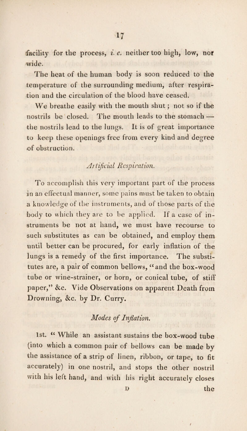 facility for the process, i. e. neither too high, low, nor wide. The heat of the human body is soon reduced to the temperature of the surrounding medium, after respira¬ tion and the circulation of the blood have ceased. We breathe easily with the mouth shut; not so if the nostrils be closed. The mouth leads to the stomach — the nostrils lead to the lungs. It is of great importance to keep these openings free from every kind and degree of obstruction. Artiflcial Re-sp iration. To accomplish this very important part of the process in an effectual manner, some pains must be taken to obtain a knowledge of the instruments, and of those parts of the body to which they are to be applied. If a ease of in¬ struments be not at hand, we must have recourse to such substitutes as can be obtained, and employ them until better can be procured, for early inflation of the lungs is a remedy of the first importance. The substi¬ tutes are, a pair of common bellows, “ and the box-wood tube or wine-strainer, or horn, or conical tube, of stiff' paper,” &c. Vide Observations on apparent Death from Drowning, &c. by Dr. Curry. Modes of Inflation. 1st. u While an assistant sustains the box-wood tube (into which a common pair of bellows can be made by the assistance of a strip of linen, ribbon, or tape, to fit accurately) in one nostril, and stops the other nostril with his leit hand, and with his right accurately closes the D