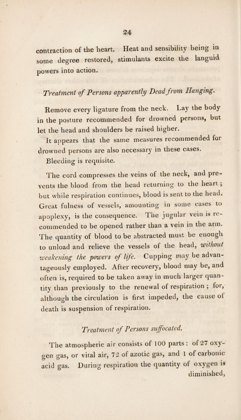 contraction of the heart. Heat and sensibility being in some degree restored, stimulants excite the languid powers into action. Treatment of Persons apparently Deadjrom Hanging. Remove every ligature from the neck. Lay the body in the posture recommended for drowned persons, but let the head and shoulders be raised higher. It appears that the same measures recommended foi drowned persons are also necessary in these cases. Bleeding is requisite. The cord compresses the veins of the neck, and pre¬ vents the blood from the head returning to the heart ; but while respiration continues, blood is sent to the head. Great fulness of vessels, amounting in some cases to apoplexy, is the consequence. The jugular vein is re¬ commended to be opened rather than a vein in the arm. The quantity of blood to be abstracted must be enough to unload and relieve the vessels of the head, without weakening the powers of life. Cupping may be advan¬ tageously employed. After recovery, blood may be, and often is, required to be taken away in much larger quan¬ tity than previously to the renewal of respiration ; for, althouoh the circulation is first impeded, the cause of death is suspension of respiration. Treatment of Persons suffocated. The atmospheric air consists of 100 parts: of27 oxy¬ gen gas, or vital air, 72 of azotic gas, and 1 of carbonic acid gas. During respiration the quantity of oxygen is diminished,