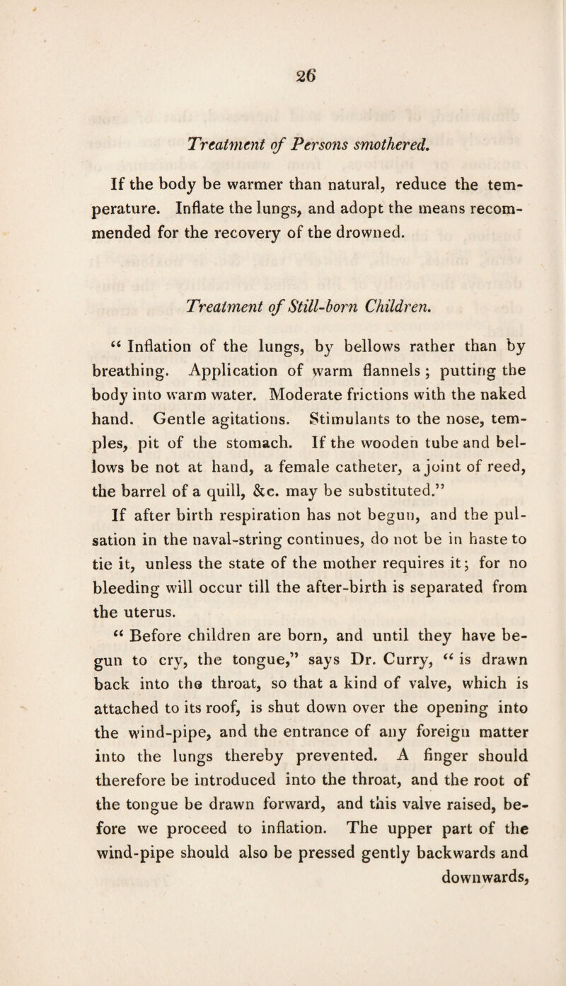 J 26 Treatment of Persons smothered. If the body be warmer than natural, reduce the tem¬ perature. Inflate the lungs, and adopt the means recom¬ mended for the recovery of the drowned. Treatment of Still-born Children. ec Inflation of the lungs, by bellows rather than by breathing. Application of warm flannels ; putting the body into warm water. Moderate frictions with the naked hand. Gentle agitations. Stimulants to the nose, tem¬ ples, pit of the stomach. If the wooden tube and bel¬ lows be not at hand, a female catheter, a joint of reed, the barrel of a quill, &c. may be substituted.” If after birth respiration has not begun, and the pul¬ sation in the naval-string continues, do not be in haste to tie it, unless the state of the mother requires it; for no bleeding will occur till the after-birth is separated from the uterus. u Before children are born, and until they have be¬ gun to cry, the tongue,” says Dr. Curry, u is drawn back into the throat, so that a kind of valve, which is attached to its roof, is shut down over the opening into the wind-pipe, and the entrance of any foreign matter into the lungs thereby prevented. A finger should therefore be introduced into the throat, and the root of the tongue be drawn forward, and this valve raised, be¬ fore we proceed to inflation. The upper part of the wind-pipe should also be pressed gently backwards and downwards,