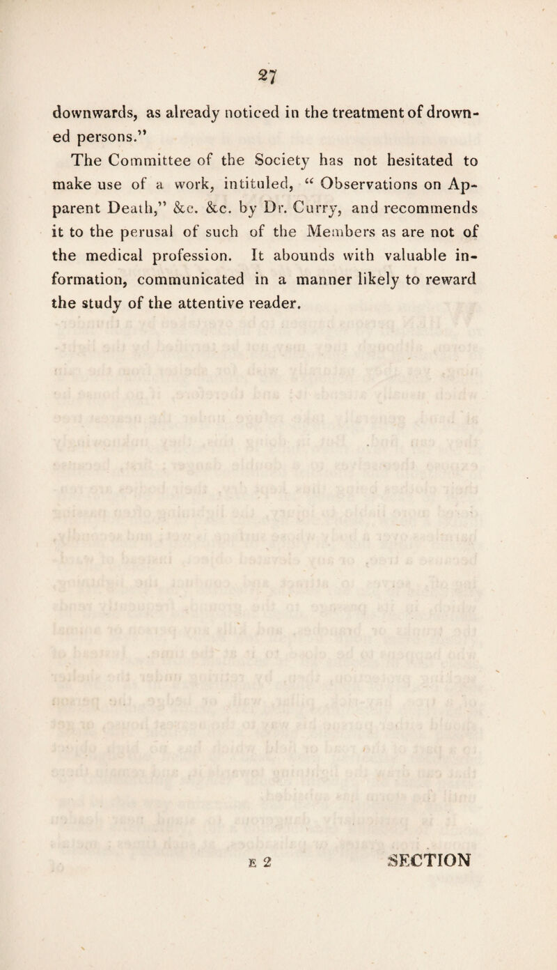 downwards, as already noticed in the treatment of drown¬ ed persons.” The Committee of the Society has not hesitated to make use of a work, intituled, “ Observations on Ap¬ parent Death,” &c. &c. by Dr. Curry, and recommends it to the perusal of such of the Members as are not of the medical profession. It abounds with valuable in¬ formation, communicated in a manner likely to reward the study of the attentive reader. E o> 4*; SECTION