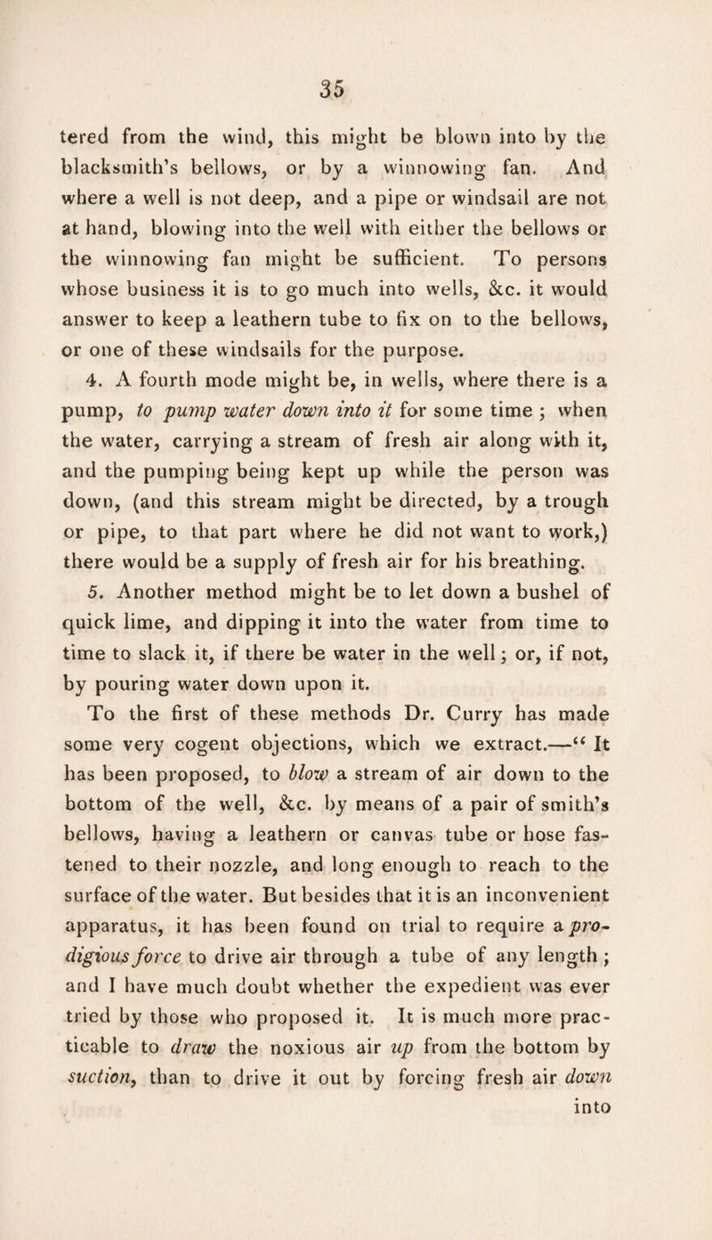 tered from the wind, this might be blown into by the blacksmith’s bellows, or by a winnowing fan. And where a well is not deep, and a pipe or windsail are not at hand, blowing into the well with either the bellows or the winnowing fan might be sufficient. To persons whose business it is to go much into wells, &c. it would answer to keep a leathern tube to fix on to the bellows, or one of these windsails for the purpose. 4. A fourth mode might be, in wells, where there is a pump, to pump water down into it for some time ; when the water, carrying a stream of fresh air along with it, and the pumping being kept up while the person was down, (and this stream might be directed, by a trough or pipe, to that part where he did not want to vyork,) there would be a supply of fresh air for his breathing. 5. Another method might be to let down a bushel of quick lime, and dipping it into the water from time to time to slack it, if there be water in the well; or, if not, by pouring water down upon it. To the first of these methods Dr. Curry has made some very cogent objections, which we extract.—-u It has been proposed, to blow a stream of air down to the bottom of the well, &c. by means of a pair of smith’s bellows, having a leathern or canvas tube or hose fas¬ tened to their nozzle, and long enough to reach to the surface of the water. But besides that it is an inconvenient apparatus, it has been found on trial to require a pro¬ digious force to drive air through a tube of any length; and I have much doubt whether the expedient was ever tried by those who proposed it. It is much more prac¬ ticable to draw the noxious air up from the bottom by suction, than to drive it out by forcing fresh air down into