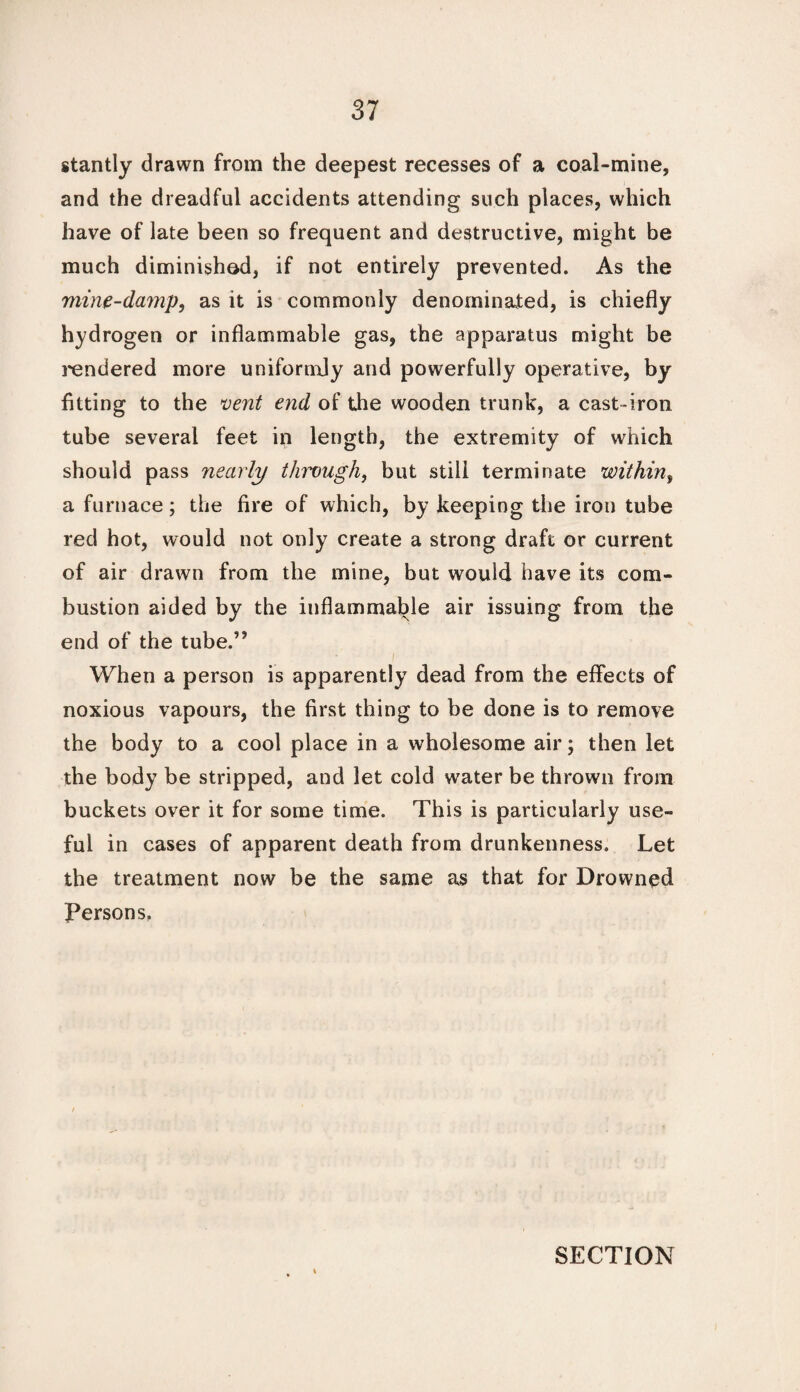 stantly drawn from the deepest recesses of a coal-mine, and the dreadful accidents attending such places, which have of late been so frequent and destructive, might be much diminished, if not entirely prevented. As the mine-damp, as it is commonly denominated, is chiefly hydrogen or inflammable gas, the apparatus might be rendered more uniformly and powerfully operative, by fitting to the vent end of the wooden trunk, a cast-iron tube several feet in length, the extremity of which should pass nearly through, but still terminate within, a furnace; the fire of which, by keeping the iron tube red hot, would not only create a strong draft or current of air drawn from the mine, but would have its com¬ bustion aided by the inflammable air issuing from the end of the tube.” When a person is apparently dead from the effects of noxious vapours, the first thing to be done is to remove the body to a cool place in a wholesome air; then let the body be stripped, and let cold water be thrown from buckets over it for some time. This is particularly use¬ ful in cases of apparent death from drunkenness. Let the treatment now be the same as that for Drowned Persons,