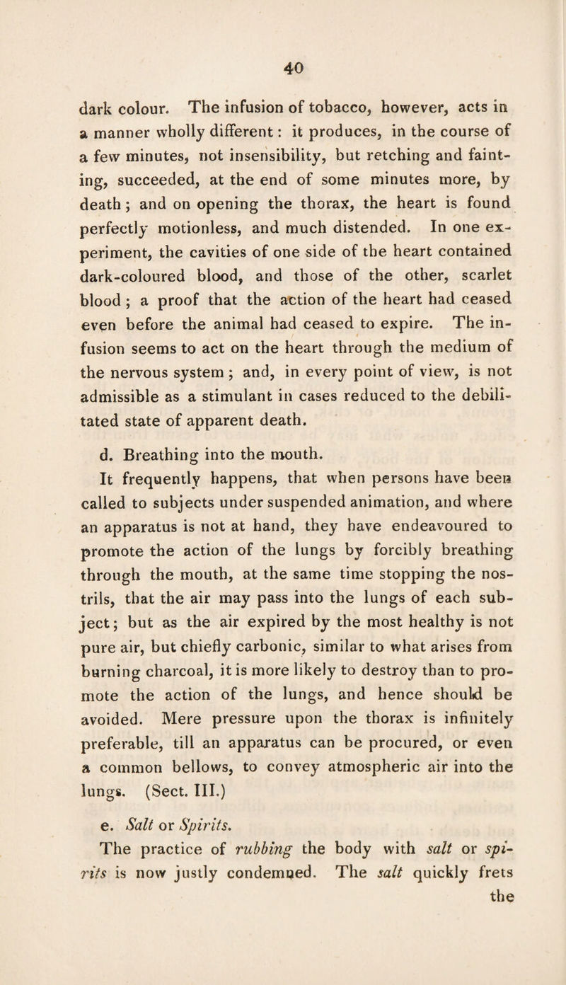 dark colour. The infusion of tobacco, however, acts in a manner wholly different: it produces, in the course of a few minutes, not insensibility, but retching and faint¬ ing, succeeded, at the end of some minutes more, by death; and on opening the thorax, the heart is found perfectly motionless, and much distended. In one ex¬ periment, the cavities of one side of the heart contained dark-coloured blood, and those of the other, scarlet blood ; a proof that the action of the heart had ceased even before the animal had ceased to expire. The in¬ fusion seems to act on the heart through the medium of the nervous system ; and, in every point of view, is not admissible as a stimulant in cases reduced to the debili¬ tated state of apparent death. d. Breathing into the mouth. It frequently happens, that when persons have been called to subjects under suspended animation, and where an apparatus is not at hand, they have endeavoured to promote the action of the lungs by forcibly breathing through the mouth, at the same time stopping the nos¬ trils, that the air may pass into the lungs of each sub¬ ject; but as the air expired by the most healthy is not pure air, but chiefly carbonic, similar to what arises from burning charcoal, it is more likely to destroy than to pro¬ mote the action of the lungs, and hence should be avoided. Mere pressure upon the thorax is infinitely preferable, till an apparatus can be procured, or even a common bellows, to convey atmospheric air into the lungs. (Sect. III.) e. Salt or Spirits. The practice of rubbing the body with salt or spi- rits is now justly condemned. The salt quickly frets the