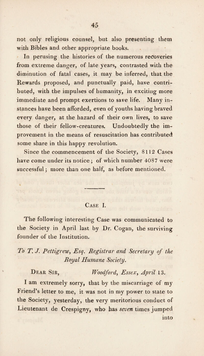 not only religious counsel, but also presenting them with Bibles and other appropriate books. In perusing the histories of the numerous recoveries from extreme danger, of late years, contrasted with the diminution of fatal cases, it may be inferred, that the Rewards proposed, and punctually paid, have contri¬ buted, with the impulses of humanity, in exciting more immediate and prompt exertions to save life. Many in¬ stances have been afforded, even of youths having braved every danger, at the hazard of their own lives, to save those of their fellow-creatures. Undoubtedly the im¬ provement in the means of resuscitation has contributed some share in this happy revolution. Since the commencement of the Society, 8112 Cases have come under its notice; of which number 4087 were successful j more than one half, as before mentioned. Case I. The following interesting Case was communicated to the Society in April last by Dr. Cogan, the surviving founder of the Institution. To T. J. Pettigrew, Esq. Registrar and Secretary of the Royal Humane Society. D ear Sir, Woodford, Essex, April 13. I am extremely sorry, that by the miscarriage of my Friend’s letter to me, it was not in my power to state to the Society, yesterday, the very meritorious conduct of Lieutenant de Crespigny, who has seven times jumped into