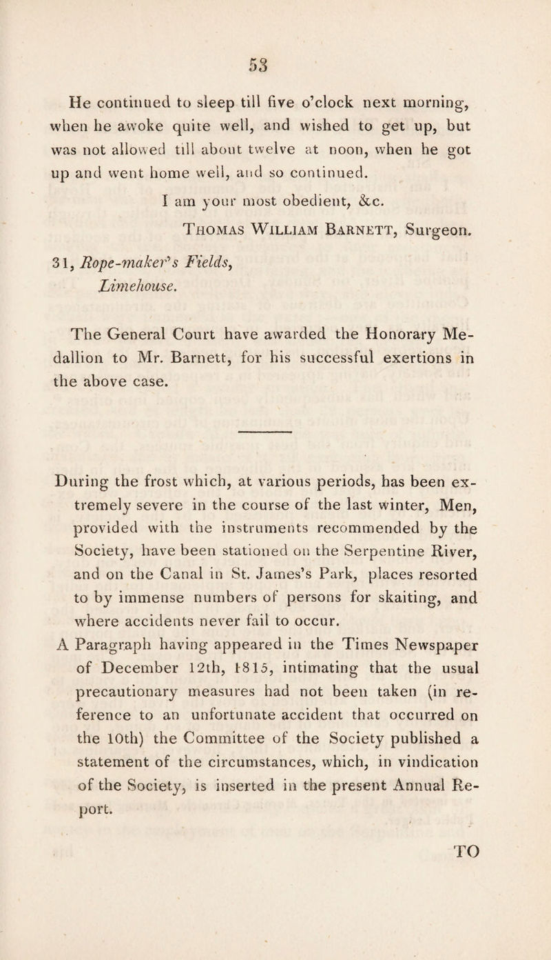He continued to sleep till five o’clock next morning, when lie awoke quite well, and wished to get up, but was not allowed till about twelve at noon, when he got up and went home well, and so continued. I am your most obedient, &c. Thomas William Barnett, Surgeon, 31, Rope-maker* s Fields, Lime house. The General Court have awarded the Honorary Me¬ dallion to Mr. Barnett, for his successful exertions in the above case. During the frost which, at various periods, has been ex¬ tremely severe in the course of the last winter, Men, provided with the instruments recommended by the Society, have been stationed on the Serpentine River, and on the Canal in St. James’s Park, places resorted to by immense numbers of persons for skaiting, and where accidents never fail to occur. A Paragraph having appeared in the Times Newspaper of December 12th, 1815, intimating that the usual precautionary measures had not been taken (in re¬ ference to an unfortunate accident that occurred on the 10th) the Committee of the Society published a statement of the circumstances, which, in vindication of the Society, is inserted in the present Annual Re¬ port.