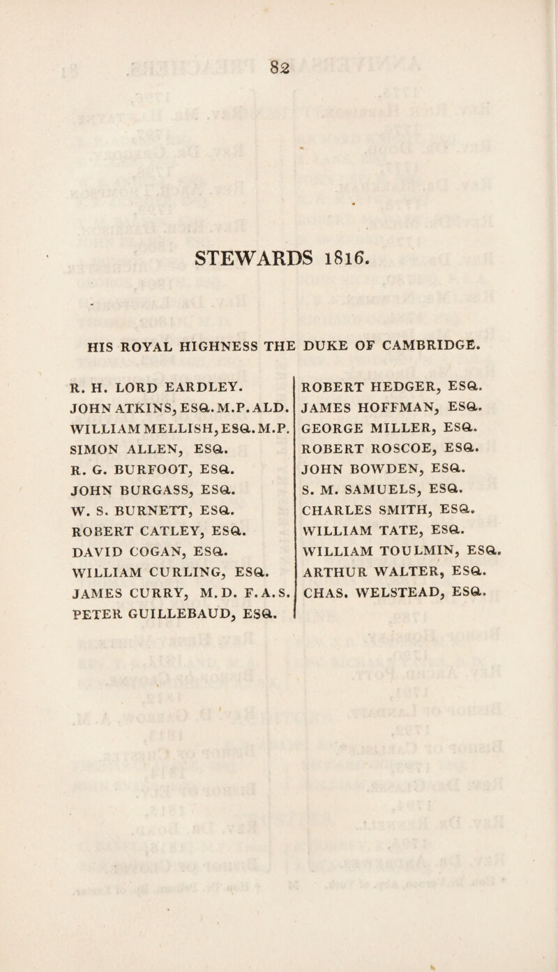 STEWARDS 1816. HIS ROYAL HIGHNESS THE DUKE OF CAMBRIDGE. R. H. LORD EARDLEY. JOHN ATKINS, ESQ.M.P. ALD. WILLIAM MELLISH,ESQ.M.P. SIMON ALLEN, ESQ,. R. G. BURFOOT, ESQ. JOHN BURGASS, ESQ. W. S. BURNETT, ESQ. ROBERT CATLEY, ESQ. DAVID COGAN, ESQ. WILLIAM CURLING, ESQ. JAMES CURRY, M. D. F.A.S. PETER GUILLEBAUD, ESQ. ROBERT HEDGER, ESQ. JAMES HOFFMAN, ESQ. GEORGE MILLER, ESQ. ROBERT ROSCOE, ESQ. JOHN BOWDEN, ESQ. S. M. SAMUELS, ESQ. CHARLES SMITH, ESQ. WILLIAM TATE, ESQ. WILLIAM TOULMIN, ESQ. 1 ARTHUR WALTER, ESQ. CHAS. WELSTEAD, ESQ.