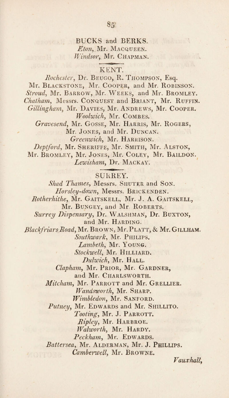 BUCKS and BERKS. Eton, Mr. Macqueen. Windsor, Mr. Chapman. KENT. Rochester, Dr. Beugo, R. Thompson, Esq. Mr. Blackstone, Mr. Cooper, and Mr. Robinson. Stroud, Mr. Barrow, Mr. Weeks, and Mr. Bromley. Chatham, Messrs. Conquest and Briant, Mr. Ruffin. Gillingham, Mr. Davies, Mr. Andrews, Mr. Cooper. Woolwich, Mr. Combes. Gravesend, Mr. Gosse, Mr. Harris, Mr. Rogers, Mr, Jones, and Mr. Duncan. Greenwich, Mr. Harrison. Deptford, Mr. Sheriffe, Mr. Smith, Mr. Alston, Mr. Bromley, Mr. Jonti:s, Mr. Coley, Mr. Baildon. Lewisham, Dr. Mackay. SURREY. AAtfd Thames, Messrs, Shuter and Son. Horsley-down, Messrs. Brickenden. Rotherhithe, Mr. Gaitskell, Mr. J. A. Gaitskell, Mr. Bungey, and Mr Roberts. Surrey Dispensary, Dr. Walshman, Dr. Buxton, and Mr. Harding. Blackfriars Road, Mr. Brown, Mr. Platt, & Mr. Gillham. Southwark, Mr. Philips. Lambeth, Mr. Young. Stockwell, Mr. Hilliard. Dulwich, Mr. Hall. Clapham, Mr. Prior, Mr. Gardner, and Mr. Charlsworth. Mitcham, Mr. Parrott and Mr. Grellier. Wandsworth, Mr. Sharp. Wimbledon, Mr. Sanford. Putney, Mr. Edwards and Mr. Shillito. Tooting, Mr. J. Parrott. Ripley, Mr. Harbroe. Walworth, Mr. Hardy. Peckham, Mr. Edwards. Battersea, Mr. Alderman, Mr. J. Phillips. Camberwell, Mr. Browne. Vauxhall,