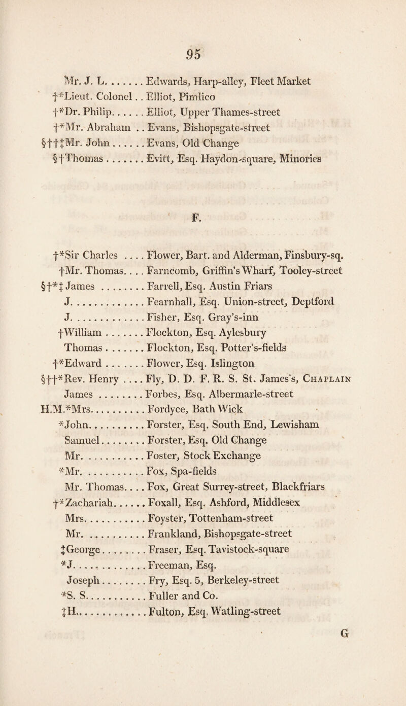 Mr. J. L.Edwards, Harp-alley, Fleet Market f*Lieut. Colonel.. Elliot, Pimlico f*Dr. Philip.. Elliot, Upper Thames-street f*Mr. Abraham .. Evans, Bishopsgate-street §ff|Mr. John.Evans, Old Change §f Thomas.Evitt, Esq. Haydon-square, Minories F. f*Sir Charles .... Flower, Bart, and Alderman, Finsbury-sqa fMr. Thomas.. . . Farncomb, Griffin’s Wharf, Tooley-street §f James.Farrell, Esq. Austin Friars J.Fearnhall, Esq. Union-street, Deptford J.Fisher, Esq. Gray’s-inn f William.Flockton, Esq. Aylesbury Thomas . ..Flockton, Esq. Potter’s-fields f ^Edward.. Flower, Esq. Islington §ff*Rev. Henry .... Fly, D. D. F. R. S. St. James's, Chaplain James.Forbes, Esq. Albermarle-street H.M.*Mrs.Fordyce, Bath Wick *John.Forster, Esq. South End, Lewisham Samuel.Forster, Esq. Old Change Mr.Foster, Stock Exchange -Mr.. Fox, Spa-fields Mr. Thomas.... Fox, Great Surrey-street, Rlackfriars q* Zachariah.Foxall, Esq. Ashford, Middlesex Mrs.Foyster, Tottenham-street Mr.. Frankland, Bishopsgate-street XGeorge.Fraser, Esq. Tavistock-square *J. .... Freeman, Esq. Joseph.Fry, Esq. 5, Berkeley-street *S. S.Fuller and Co. ...Fulton, Esq, Watling-street G