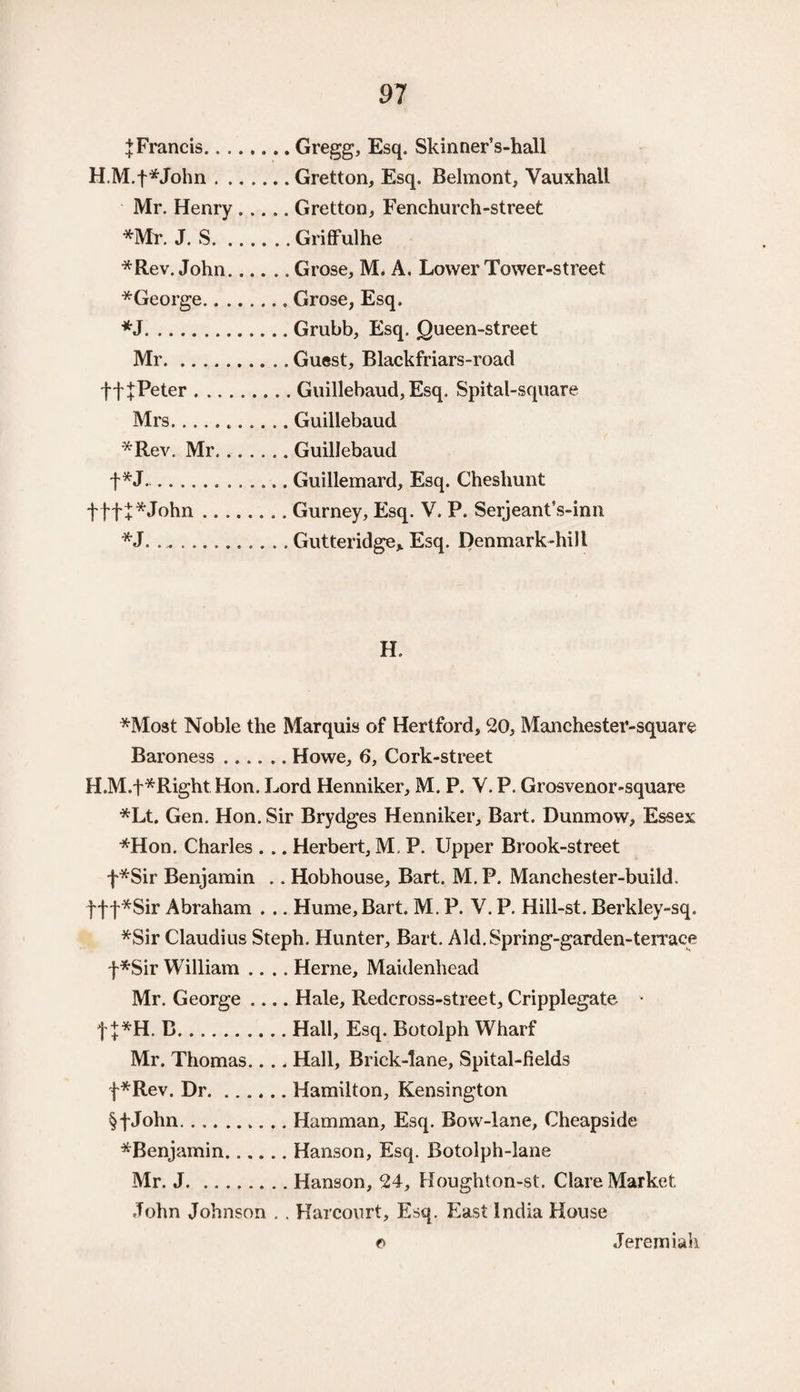 J Francis.Gregg, Esq. Skinner’s-hall H.M.f*John.Gretton, Esq. Belmont, Vauxhall Mr. Henry ..... Gretton, Fenchurch-street *Mr. J. S.Griffulhe *Rev. John.Grose, M. A, Lower Tower-street *George.Grose, Esq. *J.Grubb, Esq. Queen-street Mr.Guest, Blackfriars-road ffjPeter.Guillebaud, Esq. Spital-square Mrs...Guillebaud *Rev. Mr. ..Guillebaud +*J...Guillemard, Esq. Cheshunt f ff + *John.Gurney, Esq. V. P. Serjeant’s-inn *J. ... Gutteridge* Esq. Denmark-hill H, *Most Noble the Marquis of Hertford, 20, Manchester-square Baroness.Howe, 6, Cork-street H.M.f*Right Hon. Lord Henniker, M. P. V. P. Grosvenor-square *Lt. Gen. Hon. Sir Brydges Henniker, Bart. Dunmow, Essex *Hon. Charles . .. Herbert, M, P. Upper Brook-street f*Sir Benjamin .. Hobhouse, Bart. M.P. Manchester-build. fft*Sir Abraham . .. Hume, Bart. M. P. V. P. Hill-st. Berkley-sq. *Sir Claudius Steph. Hunter, Bart. Aid. Spring-garden-terrace f*Sir William .... Herne, Maidenhead Mr. George .... Hale, Redcross-street, Cripplegate v f j*H. B.Hall, Esq. Botolph Wharf Mr. Thomas.... Hall, Brick-lane, Spital-fields f*Rev. Dr.Hamilton, Kensington §fJohn.Hamman, Esq. Bow-lane, Cheapside ^Benjamin.Hanson, Esq. Botolph-lane Mr. J.Hanson, 24, Houghton-st. Clare Market John Johnson . , Harcourt, Esq. East India House © Jeremiah