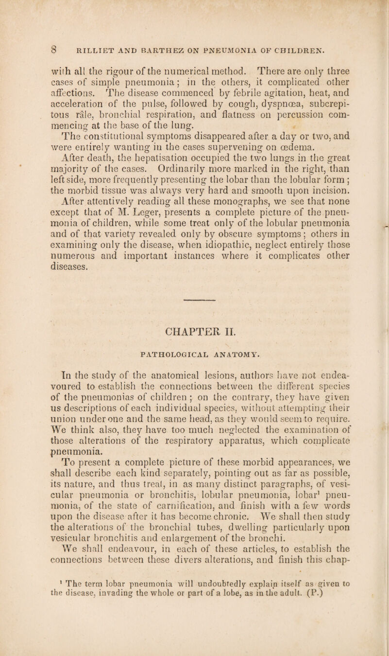 with all the rigour of the numerical method. There are only three cases of simple pneumonia; in the others, it complicated other affections. The disease commenced by febrile agitation, heat, and acceleration of the pulse, followed by cough, dyspnoea, subcrepi- tous rale, bronchial respiration, and flatness on percussion com¬ mencing at the base of the lung. The constitutional symptoms disappeared after a day or two, and were entirely wanting in the cases supervening on oedema. After death, the hepatisation occupied the two lungs in the great majority of the cases. Ordinarily more marked in the right, than leftside, more frequently presenting the lobar than the lobular form ; the morbid tissue was always very hard and smooth upon incision. After attentively reading all these monographs, we see that none except that of M. Leger, presents a complete picture of the pneu¬ monia of children, while some treat only of the lobular pneumonia and of that variety revealed only by obscure symptoms; others in examining only the disease, when idiopathic, neglect entirely those numerous and important instances where it complicates other diseases. CHAPTER II. PATHOLOGICAL ANATOMY. In the study of the anatomical lesions, authors have not endea¬ voured to establish the connections between the different species of the pneumonias of children ; on the contrary, they have given us descriptions of each individual species, without attempting their union under one and the same head, as they would seem to require. We think also, they have too much neglected the examination of those alterations of the respiratory apparatus, which complicate pneumonia. To present a complete picture of these morbid appearances, we shall describe each kind separately, pointing out as far as possible, its nature, and thus treat, in as many distinct paragraphs, of vesi¬ cular pneumonia or bronchitis, lobular pneumonia, lobar1 pneu¬ monia, of the state of carnification, and finish with a few words upon the disease after it has become chronic. We shall then study the alterations of the bronchial tubes, dwelling particularly upon vesicular bronchitis and enlargement of the bronchi. We shall endeavour, in each of these articles, to establish the connections between these divers alterations, and finish this chap- 1 The term lobar pneumonia will undoubtedly- explain itself as given to the disease, invading the whole or part of a lobe, as in the adult. (P.)