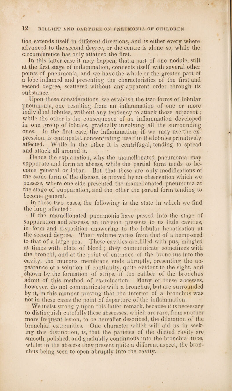 tion extends itself in different directions, and is either every where advanced to the second degree, or the centre is alone so, while the circumference has only attained the first. In this latter case it may happen, that a part of one nodule, still at the first stage of inflammation, connects itself with several other points of pneumonia, and we have the whole or the greater part of a lobe inflamed and presenting the characteristics of the first and second degree, scattered without any apparent order through its substance. Upon these considerations, we establish the two forms of lobular pneumonia, one resulting from an inflammation of one or more individual lobules, without any tendency to attack those adjacent; while the other is the consequence of an inflammation developed in one group of lobules, gradually involving all the surrounding ones. In the first case, the inflammation, if we may use the ex¬ pression, is centripetal, concentrating itself in the lobules primitively affected. While in the other it is centrifugal, tending to spread and attack all around it. Hence the explanation, why the mamellonated pneumonia may suppurate and form an abcess, while the partial form tends to be¬ come general or lobar. But that these are only modifications of the same form of the disease, is proved by an observation which we possess, where one side presented the mamellonated pneumonia at the stage of suppuration, and the other the partial form tending to become general. In these two cases, the following is the state in which we find the lung affected : If the mamellonated pneumonia have passed into the stage of suppuration and abscess, an incision presents to us little cavities, in form and disposition answering to the lobular hepatisation at the second degree. Their volume varies from that of a hemp-seed to that of a large pea. These cavities are.filled with pus, mingled at times with clots of blood ; they communicate sometimes with the bronchi, and at the point of entrance of the bronchus into the cavity, the mucous membrane ends abruptly, presenting the ap¬ pearance of a solution of continuity, quite evident to the sight, and shown by the formation of strips, if the caliber of the bronchus admit of this method of examination. Many of these abcesses, however, do not communicate with a bronchus, but are surrounded by it, in this manner proving that the interior of a bronchus was not in these cases the point of departure of the inflammation. We insist strongly upon this latter remark, because it is necessary to distinguish carefully these abscesses, which are rare, from another more frequent lesion, to be hereafter described, the dilatation of the bronchial extremities. One character which will aid us in seek¬ ing this distinction, is, that the parietes of the dilated cavity are smooth, polished, and gradually continuous into the bronchial tube, whilst in the abscess they present quite a different aspect, the bron¬ chus being seen to open abruptly into the cavity.