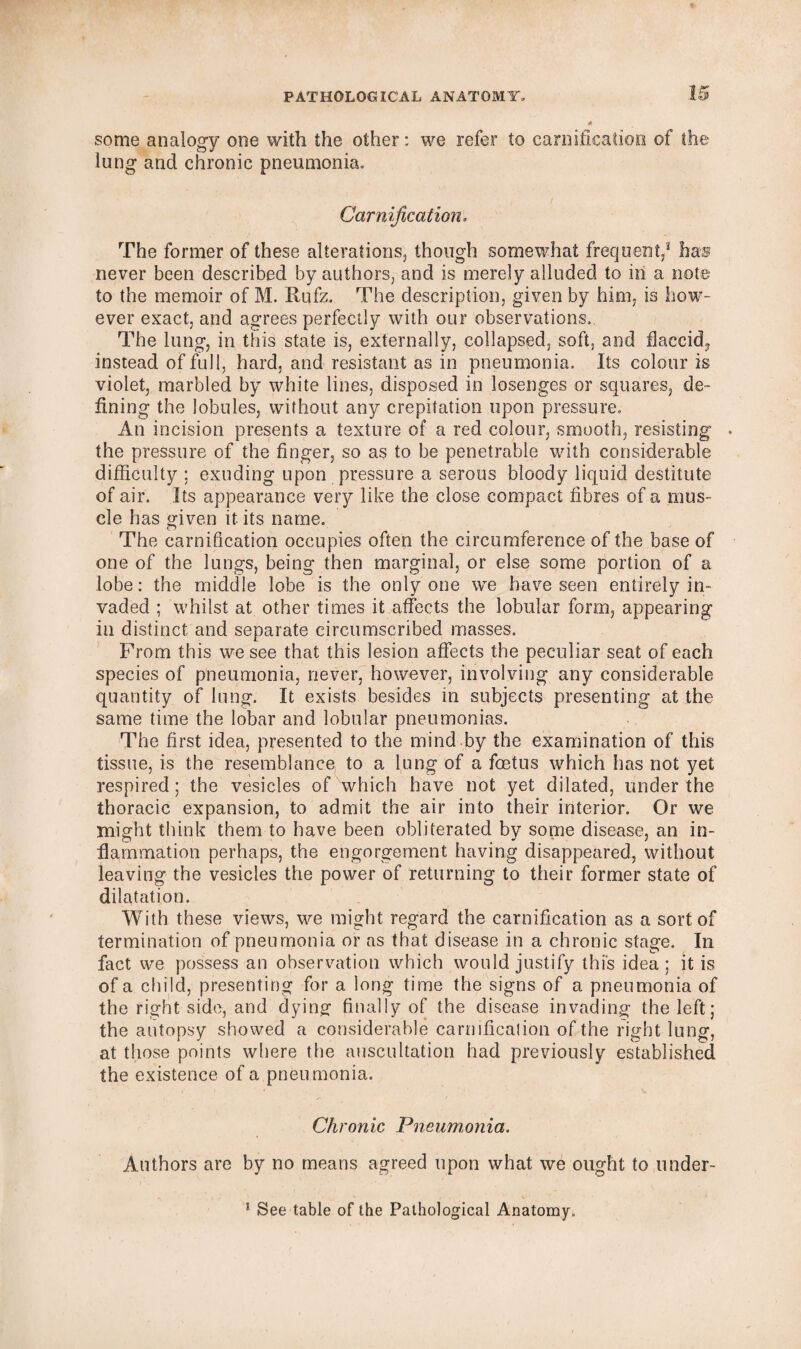 U some analogy one with the other: we refer to carnification of the lung and chronic pneumonia. Carnification. The former of these alterations, though somewhat frequent,1 has never been described by authors, and is merely alluded to in a note to the memoir of M. Rufz. The description, given by him, is how¬ ever exact, and agrees perfectly with our observations. The lung, in this state is, externally, collapsed, soft, and flaccid, instead of full, hard, and resistant as in pneumonia. Its colour is violet, marbled by white lines, disposed in losenges or squares, de¬ fining the lobules, without any crepitation upon pressure. An incision presents a texture of a red colour, smooth, resisting the pressure of the finger, so as to be penetrable with considerable difficulty ; exuding upon pressure a serous bloody liquid destitute of air. Its appearance very like the close compact fibres of a mus¬ cle has given it its name. The carnification occupies often the circumference of the base of one of the lungs, being then marginal, or else some portion of a lobe: the middle lobe is the only one we have seen entirely in¬ vaded ; whilst at other times it affects the lobular form, appearing in distinct and separate circumscribed masses. From this we see that this lesion affects the peculiar seat of each species of pneumonia, never, however, involving any considerable quantity of lung. It exists besides in subjects presenting at the same time the lobar and lobular pneumonias. The first idea, presented to the mind by the examination of this tissue, is the resemblance to a lung of a foetus which has not yet respired; the vesicles of which have not yet dilated, under the thoracic expansion, to admit the air into their interior. Or we might think them to have been obliterated by some disease, an in¬ flammation perhaps, the engorgement having disappeared, without leaving the vesicles the power of returning to their former state of dilatation. With these views, we might regard the carnification as a sort of termination of pneumonia or as that disease in a chronic stage. In fact we possess an observation which would justify this idea; it is of a child, presenting for a long time the signs of a pneumonia of the right side, and dying finally of the disease invading the left; the autopsy showed a considerable carnification of the right lung, at those points where the auscultation had previously established the existence of a pneumonia. Chronic Pneumonia, Authors are by no means agreed upon what we ought to nnder-