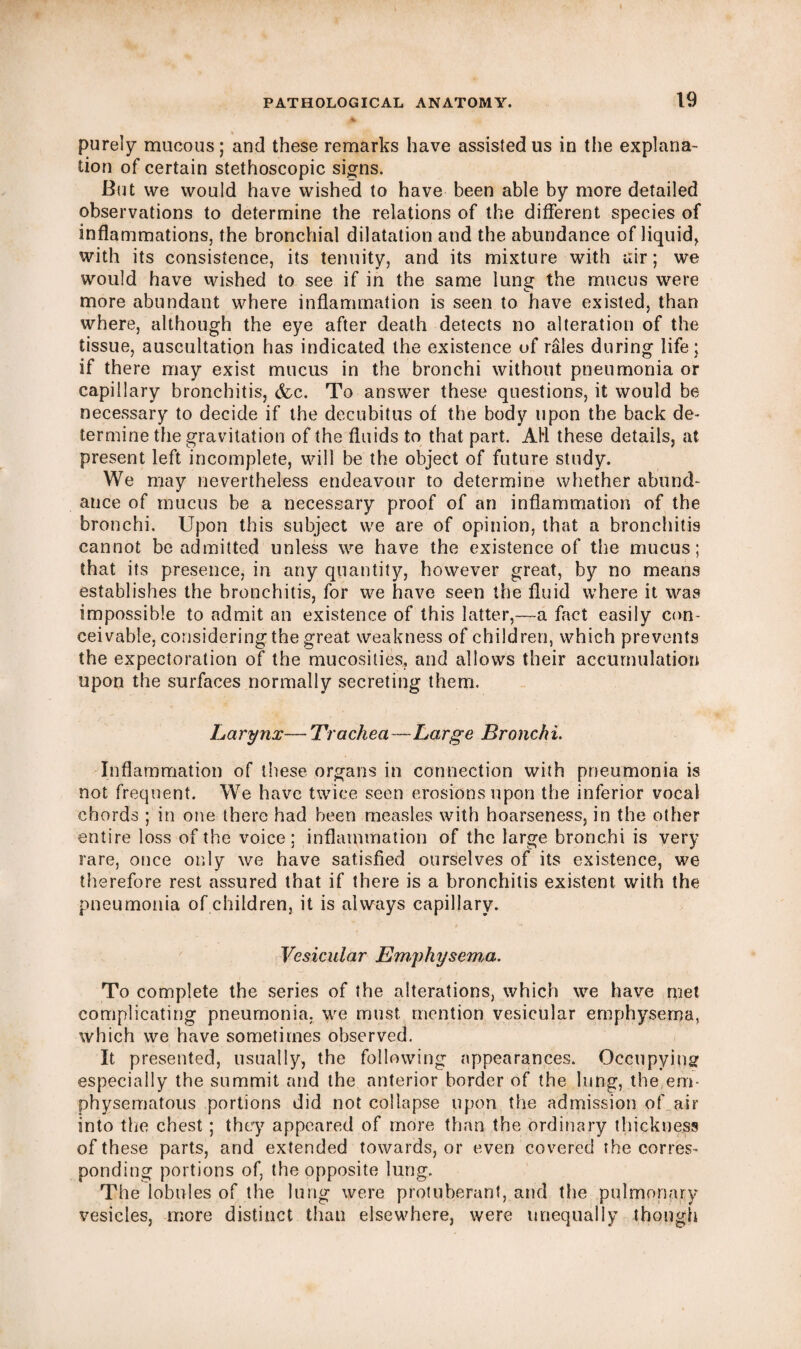 purely mucous; and these remarks have assisted us in the explana¬ tion of certain stethoscopic signs. But we would have wished to have been able by more detailed observations to determine the relations of the different species of inflammations, the bronchial dilatation and the abundance of liquid, with its consistence, its tenuity, and its mixture with air; we would have wished to see if in the same lung the mucus were more abundant where inflammation is seen to have existed, than where, although the eye after death detects no alteration of the tissue, auscultation has indicated the existence of rales during life; if there may exist mucus in the bronchi without pneumonia or capillary bronchitis, (fee. To answer these questions, it would be necessary to decide if the decubitus of the body upon the back de¬ termine the gravitation of the fluids to that part. AH these details, at present left incomplete, will be the object of future study. We may nevertheless endeavour to determine whether abund¬ ance of mucus be a necessary proof of an inflammation of the bronchi. Upon this subject we are of opinion, that a bronchitis cannot be admitted unless we have the existence of the mucus; that its presence, in any quantity, however great, by no means establishes the bronchitis, for we have seen the fluid where it was impossible to admit an existence of this latter,—a fact easily con¬ ceivable, considering the great weakness of children, which prevents the expectoration of the mucosities, and allows their accumulation upon the surfaces normally secreting them. Larynx— Trachea—Large Bronchi. Inflammation of these organs in connection with pneumonia is not frequent. We have twice seen erosions upon the inferior vocal chords ; in one there had been measles with hoarseness, in the other entire loss of the voice; inflammation of the large bronchi is very rare, once only we have satisfied ourselves of its existence, we therefore rest assured that if there is a bronchitis existent with the pneumonia of children, it is always capillary. Vesicular Emphysema. To complete the series of the alterations, which we have met complicating pneumonia, we must, mention vesicular emphysema, which we have sometimes observed. It presented, usually, the following appearances. Occupying especially the summit and the anterior border of the lung, the em¬ physematous portions did not collapse upon the admission of air into the chest ; they appeared of more than the ordinary thickness of these parts, and extended towards, or even covered the corres¬ ponding portions of, the opposite lung. The lobules of the lung were protuberant, and the pulmonary vesicles, more distinct than elsewhere, were unequally though