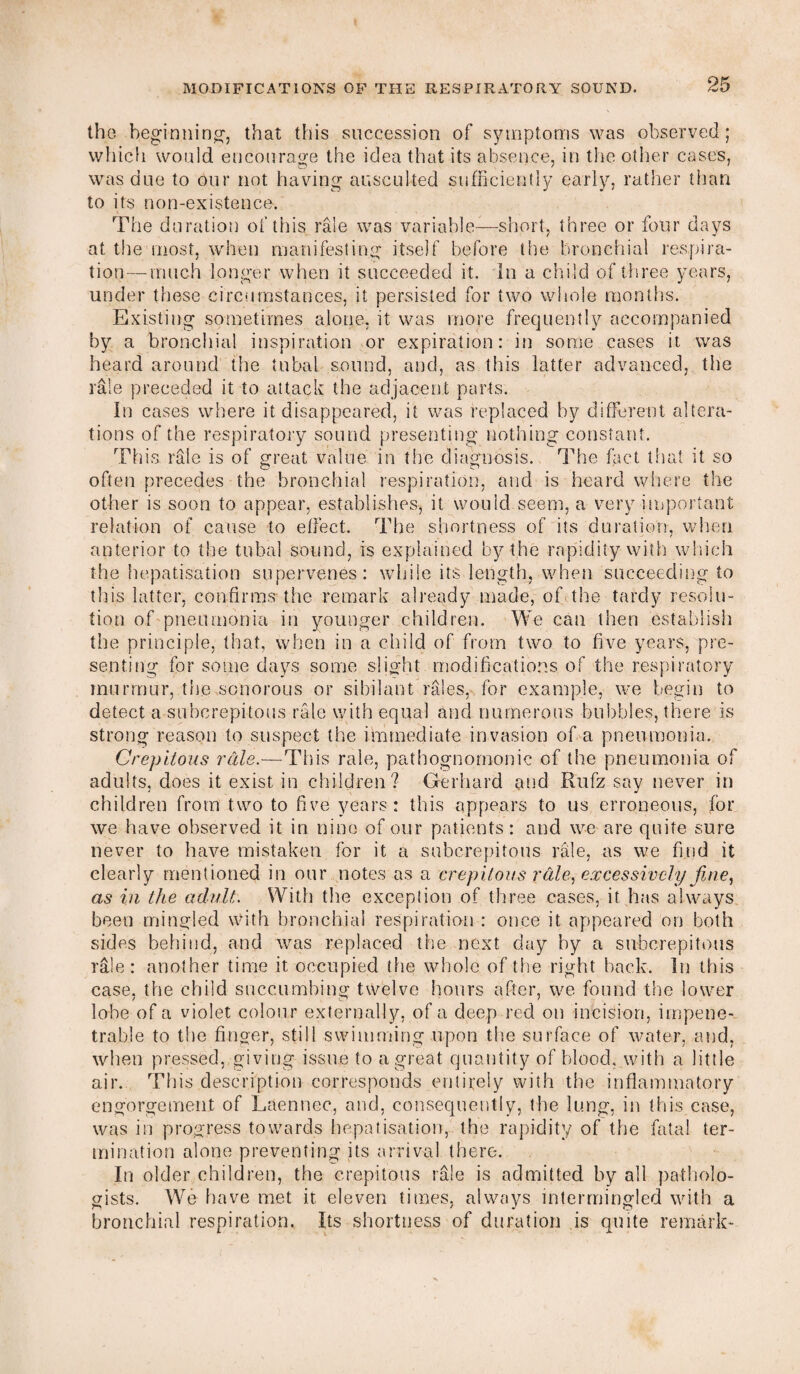 the beginning, that this succession of symptoms was observed; which would encourage the idea that its absence, in the other cases, was due to our not having auscuked sufficiently early, rather than to its non-existence. The duration of this rale was variable—short, three or four days at the most, when manifesting itself before the bronchial respira¬ tion— much longer when it succeeded it. In a child of three years, under these circumstances, it persisted for two whole months. Existing sometimes alone, it was more frequently accompanied by a bronchial inspiration or expiration: in some cases it was heard around the tubal sound, and, as this latter advanced, the rale preceded it to attack the adjacent parts. In cases where it disappeared, it was replaced by different altera¬ tions of the respiratory sound presenting nothing constant. This rale is of great value in the diagnosis. The fact that it so often precedes the bronchial respiration, and is heard where the other is soon to appear, establishes, it would seem, a very important relation of cause to effect. The shortness of its duration, when anterior to the tubal sound, is explained by the rapidity with which the hepatisation supervenes: while its length, when succeeding to this latter, confirms-the remark already made, of the tardy resolu¬ tion of pneumonia in younger children. We can then establish the principle, that, when in a child of from two to five years, pre¬ senting for some days some slight modifications of the respiratory murmur, the sonorous or sibilant rales, for example, we begin to detect a subcrepitous rale with equal and numerous bubbles, there is strong reason to suspect the immediate invasion of a pneumonia. Crepltous rale.—This rale, pathognomonic of the pneumonia of adults, does it exist in children? Gerhard and Rufz say never in children from two to five years: this appears to us erroneous, for we have observed it in nine of our patients: and we are quite sure never to have mistaken for it a subcrepitous rale, as we find it clearly mentioned in our notes as a ere pilous rale, excessively fine, as in the adult. With the exception of three cases, it has always been mingled with bronchial respiration : once it appeared on both sides behind, and was replaced the next day by a subcrepitous rale: another time it occupied the whole of the right hack. In this case, the child succumbing twelve hours after, we found the lower lobe of a violet colour externally, of a deep red on incision, impene¬ trable to the finger, still swimming upon the surface of water, and, when pressed, giving issue to a great quantity of blood, with a little air. This description corresponds entirely with the inflammatory engorgement of Laennec, and, consequently, the lung, in this case, was in progress towards hepatisation, the rapidity of the fata! ter¬ mination alone preventing its arrival there. In older children, the crepitous rale is admitted by all patholo¬ gists. We have met it. eleven times, always intermingled with a bronchial respiration. Its shortness of duration is quite remark-