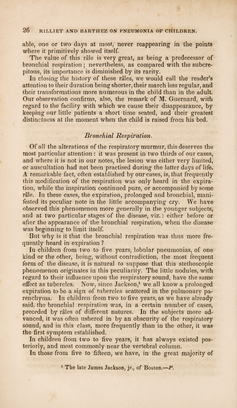 able, one or two days at most, never reappearing in the points where it primitively showed itself. The value of this rale is very great, as being a predecessor of bronchial respiration ; nevertheless, as compared with the subcre- pitous, its importance is diminished by its rarity. In closing the history of these rales, we would call the reader’s attention to their duration being shorter, their march less regular, and their transformations more numerous in the child than in the adult. Our observation confirms, also, the remark of M. Guernard, with regard to the facility with which we cause their disappearance, by keeping our little patients a short time seated, and their greatest distinctness at the moment when the child is raised from his bed. Bronchial Respiration. Of all the alterations of the respiratory murmur, this deserves the most particular attention : it was present in two thirds of our cases, and where it is not in our notes, the lesion was either very limited, or auscultation had not been practised during the latter days of life, A remarkable fact, often established by our cases, is, that frequently this modification of the respiration was only heard in the expira¬ tion, while the inspiration continued pure, or accompanied by some rale. In these cases, the expiration, prolonged and bronchial, mani¬ fested its peculiar note in the little accompanying cry. We have observed this phenomenon more generally in the younger subjects, and at two particular stages of the disease, viz.: either before or after the appearance of the bronchial respiration, when the disease was beginning to limit itself. But why is it that the bronchial respiration was thus more fre¬ quently heard in expiration? In children from two to five years, lobular pneumonias, of one kind or the other, being, without contradiction, the most frequent form of the disease, it is natural to suppose that this stethoscopic phenomenon originates in this peculiarity. The little nodules, with regard to their influence upon the respiratory sound, have the same effect as tubercles. Now, since Jackson,1 we all know a prolonged expiration to be a sign of tubercles scattered in the pulmonary pa¬ renchyma. In children from two to five years, as we have already said, the bronchial respiration was, in a certain number of cases, preceded by rales of different natures. In the subjects more ad¬ vanced, it was often ushered in by an obscurity of the respiratory sound, and in this class, more frequently than in the other, it was the first symptom established. In children from two to five years, it has always existed pos¬ teriorly, and most commonly near the vertebral column. In those from five to fifteen, we have, in the great majority of ' > 11 * 5 The late James Jackson, jr., of Boston.—P.