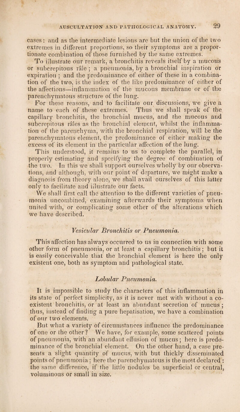 cases: and as the intermediate lesions are but the union of the two extremes in different proportions, so their symptoms are a propor¬ tionate combination of those furnished by the same extremes. To illustrate our remark, a bronchitis reveals itself by a mucous or subcrepitous rale ; a pneumonia, by a bronchial inspiration or expiration ; and the predominance of either of these in a combina¬ tion of the two, is the index of the like predominance of either of the affections—inflammation of the mucous membrane or of the parenchymatous structure of the lung. For these reasons, and to facilitate our discussions, we give a name to each of these extremes. Thus we shall speak of the capillary bronchitis, the bronchial mucus, and the mucous and subcrepitous rales as the bronchial element, whilst the inflamma¬ tion of the parenchyma, with the bronchial respiration, will be the parenchymatous element, the predominance of either making the excess of its element in the particular affection of the lung. This understood, it remains to us to complete the parallel, in properly estimating and specifying the degree of combination of the two. In this we shall support ourselves wholly by our observa¬ tions, and although, with our point of departure, we might make a diagnosis from theory alone, we shall avail ourselves of this latter only to facilitate and illustrate our facts. We shall first call the attention to the different varieties of pneu¬ monia uncombined, examining afterwards their symptoms when united with, or complicating some other of the alterations which we have described. Vesicular Bronchitis or Pneumonia. This affection has always occurred to us in connection with some other form of pneumonia, or at least a capillary bronchitis; but it is easily conceivable that the bronchial element is here the only existent one, both as symptom and pathological state. Lobular Pneumonia. It is impossible to study the characters of this inflammation in its state of perfect simplicity, as it is never met with without, a co¬ existent bronchitis, or at least an abundant secretion of mucus; thus, instead of finding a pure Fiepatisation, we have a combination of our two elements. But what a variety of circumstances influence the predominance of one or the other? We have, for example, some scattered points of pneumonia, with an abundant effusion of mucus; here is predo¬ minance of the bronchial element. On the other hand, a case pre¬ sents a slight quantity of mucus, with but thickly disseminated points of pneumonia ; here the parenchymatous is the most declared : the same difference, if the little nodules be superficial or central, voluminous or small in size.